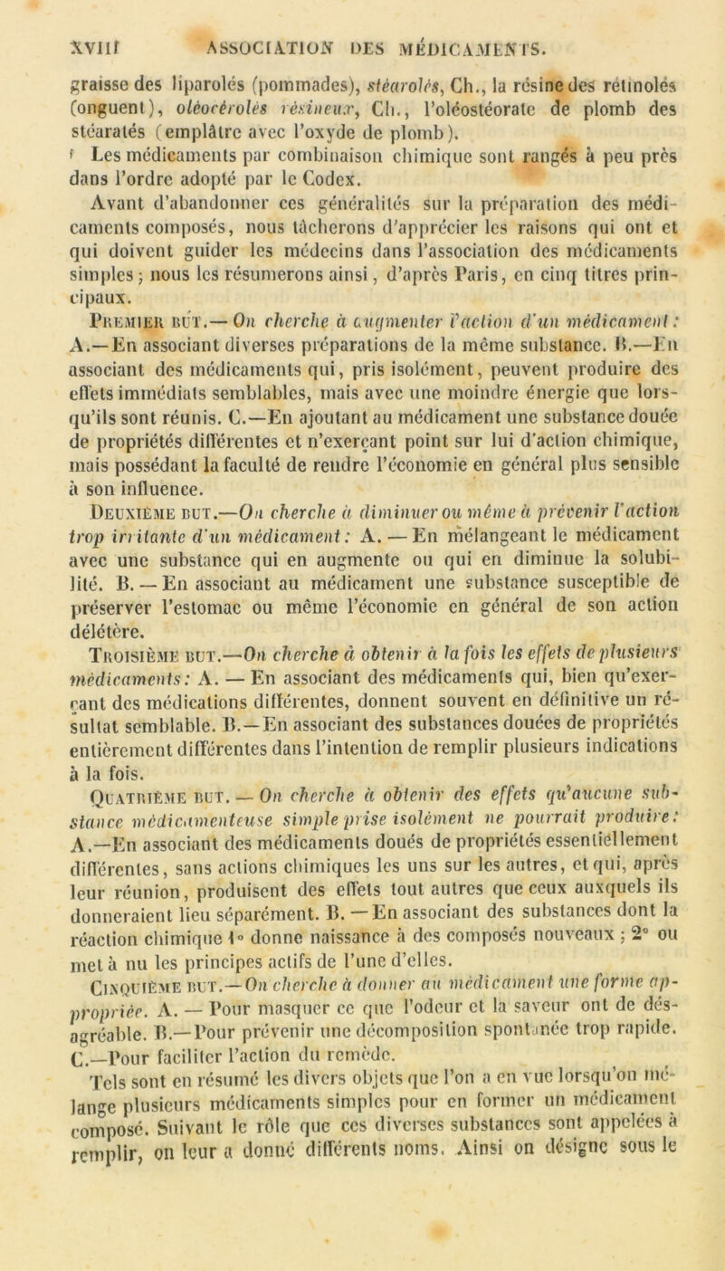 graisse des liparolés (pommades), stèarolés, Ch., la résine des retinolés (onguent), olèocèrolés résineux, Ch., l’oléostéorate de plomb des stéaratés (emplâtre avec l’oxyde de plomb). f Les médicaments par combinaison chimique sont rangés à peu près dans l’ordre adopté par le Codex. Avant d’abandonner ces généralités sur la préparation des médi- caments composés, nous tâcherons d'apprécier les raisons qui ont et qui doivent guider les médecins dans l’association des médicaments sim pies ; nous les résumerons ainsi, d’après Paris, en cinq titres prin- cipaux. Premier rut.— On cherche à curjmenter Vetction d'un médicament : A.—En associant diverses préparations de la même substance. IL—En associant des médicaments qui, pris isolément, peuvent produire des effets immédiats semblables, mais avec une moindre énergie qne lors- qu’ils sont réunis. C.—En ajoutant au médicament une substance douée de propriétés différentes et n’exerçant point sur lui d’action chimique, mais possédant la faculté de rendre l’économie en général plus sensible à son influence. Deuxième but.—On cherche à diminuer ou même à prévenir l'action trop irritante d'un médicament : A. — En mélangeant le médicament avec une substance qui en augmente ou qui en diminue la solubi- lité. B. — En associant au médicament une substance susceptible de préserver l’estoinac ou même l’économie en général de son action délétère. Troisième but.—On cherche à obtenir à la fois les effets de plusieurs médicaments : A. — En associant des médicaments qui, bien qu’exer- çant des médications différentes, donnent souvent en définitive un ré- sultat semblable. JL —En associant des substances douées de propriétés entièrement différentes dans l’intention de remplir plusieurs indications à la fois. Quatrième but. — On cherche à obtenir des effets qu'aucune sub- Stance médicamenteuse simple prise isolément ne pourrait produire : A.—En associant des médicaments doués de propriétés essentiellement différentes, sans actions chimiques les uns sur les autres, et qui, après leur réunion, produisent des effets tout autres que ceux auxquels ils donneraient lieu séparément. IL — En associant des substances dont la réaction chimique J» donne naissance à des composés nouveaux ; 2° ou met à nu les principes actifs de l’une d’elles. Cinquième but.— On cherche à donner au médicament une forme ap- propriée. A. — Pour masquer ce que l’odeur et la saveur ont de dés- agréable. TL—Pour prévenir une décomposition spontanée trop rapide. C.—Pour faciliter l’action du remède. Tels sont en résumé les divers objets que l’on a en vue lorsqu’on mé- lange plusieurs médicaments simples pour en former un médicament composé. Suivant le rôle que ces diverses substances sont appelées à remplir, on leur a donné différents noms. Ainsi on désigne sous le