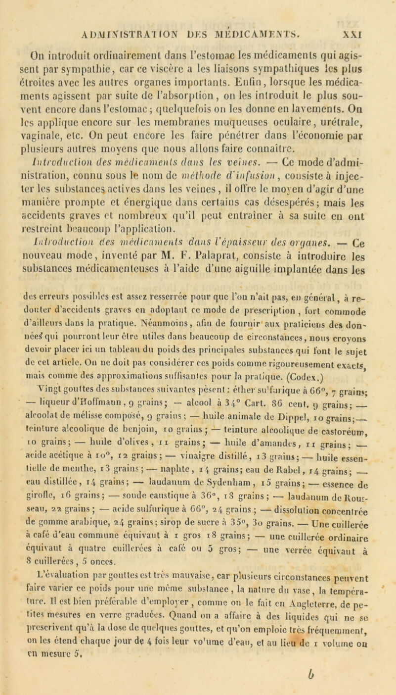 On introduit ordinairement dans l’estomac les médicaments qui agis- sent par sympathie, car ce viscère a les liaisons sympathiques les plus étroites avec les autres organes importants. Enfin, lorsque les médica- ments agissent par suite de l’absorption, on les introduit le plus sou- vent encore dans l’estomac ; quelquefois on les donne en lavements. On les applique encore sur les membranes muqueuses oculaire, urétralc, vaginale, etc. On peut encore les faire pénétrer dans l’économie par plusieurs autres moyens que nous allons faire connaître. Introduction des médicaments dans les veines. — Ce mode d’admi- nistration, connu sous le nom de méthode d'infusion , consiste à injec- ter les substance^ actives dans les veines, il offre le moyen d’agir d’une manière prompte et énergique dans certains cas désespérés; mais les accidents graves et nombreux qu’il peut entraîner à sa suite eu ont restreint beaucoup l’application. Introduction des médicaments dans l'épaisseur des organes. — Ce nouveau mode, inventé par M. F. Palaprat, consiste à introduire les substances médicamenteuses à l’aide d’une aiguille implantée dans Jes dos erreurs possibles est assez resserrée pour que l’on n’ait pas, en général, à re- douter d’accidents graves en adoptant ce mode de prescription , fort commode d’ailleurs dans la pratique. Néanmoins, afin de fournir aux praticiens des don- née^qui pourront leur être utiles dans beaucoup de circonstances, nous croyons devoir placer ici un tableau du poids des principales substances qui font le sujet de cet article. On ne doit pas considérer ces poids comme rigoureusement exacts mais comme des approximations suffisantes pour la pratique. (Codex.) Vingt gouttes des substances suivantes pèsent : éther su'furique à G6°, 7 grains; — liqueur d’Hoffmann, 9 grains; — alcool à 34° Cart. 8G cent. 9 grains; alcoolat de mélisse composé, 9 grains; — huile animale de Dippel, 10 grains; teinture alcoolique de benjoin, to grains; — teinture alcoolique de castoréum, 10 grains; — huile d’olives, ri grains; — huile d’amandes, n grains; acide acétique à io°, 12 grains; — vinaigre distillé, i3 grains; — huile essen- tielle de menthe, i3 grains ; — naplite, 14 grains; eau deRabel, 14 grains; eau distillée, 14 grains; — laudanum de Sydenham, i5 grains; — essence de girofle, 16 grains; — soude caustique à 36°, 18 grains; — laudanum de Rous- seau, 22 grains ; — acide sulfurique à GG°, 24 grains ; — dissolution concentrée de gomme arabique, 24 grains; sirop de sucre à 35°, 3o grains. — Une cuillerée à café d'eau commune équivaut à 1 gros 18 grains; — une cuillerée ordinaire équivaut à quatre cuillerées à café ou 5 gros; — une verréc équivaut à 8 cuillerées , 5 onces. L’évaluation par gouttes est très mauvaise, car plusieurs circonstances peuvent faire varier ce poids pour une meme substance, la nature du vase, la tempéra- ture. Il est bien préférable d’employer, comme on le fait en Angleterre, de pe- tites mesures en verre graduées. Quand on a affaire à des liquides qui ne sc proscrivent qu a la dose de quelques gouttes, et qu on emploie très fréquemment, on les ctend chaque joui de 4 fois leur vo’unic d eau, et au lieu do 1 volume ou en mesure 5. 6