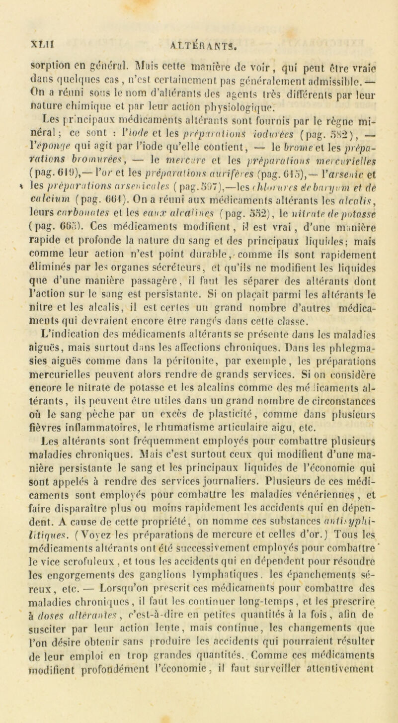 XI.l1 A ITÉRANTS. sorption on général. Mais cette manière de voir, qui peut être vraie dans quelques cas, n’est certainement pas généralement admissible.— On a réuni sous le nom d’allérants des agents très différents par leur nature chimique et par leur action physiologique. Les pr ncipaux médicaments altérants sont fournis par le règne mi- néral ; ce sont : l’iode et les préparations iodurèes (pag. oS2), — Véponge qui agit par l’iode qu’elle contient, — le brome el les prépa- rations bromurées, — le mercure et les préparations mercurielles (pag. CIO),— l’or et les préparations aurifères (pag. Yarsenic et * les préparations arsenicales ( pag. 51)7),—les (hlornrcs éebaryum cl de calcium ( pag. (itit). On a réuni aux médicaments altérants les alcalis, leurs carbonates et les eaux alcalines ( pag. 352), le nitrate de potasse (pag. 665). Ces médicaments modifient, M est vrai, d’une manière rapide et profonde la nature du sang et des principaux liquides; mais comme leur action n’est point durable,-comme ils sont rapidement éliminés par les organes sécréteurs, et qu’ils ne modifient les liquides que d’une manière passagère, il faut les séparer des altérants dont l’action sur le sang est persistante. Si on plaçait parmi les altérants le nitre et les alcalis, il est certes un grand nombre d’autres médica- ments qui devraient encore être rangés dans celte classe. L’indication des médicaments altérants se présente dans les maladies aiguës, mais surtout dans les affections chroniques. Dans les phlegma- sies aiguës comme dans la péritonite, par exemple, les préparations mercurielles peuvent alors rendre de grands services. Si on considère encore le nitrate de potasse et les alcalins comme des mé iicamenls al- térants, ils peuvent être utiles dans un grand nombre de circonstances où le sang pèche par un excès de plasticité, comme dans plusieurs fièvres inflammatoires, le rhumatisme articulaire aigu, etc. Les altérants sont fréquemment employés pour combattre plusieurs maladies chroniques. Mais c’est surtout ceux qui modifient d’une ma- nière persistante le sang et les principaux liquides de l’économie qui sont appelés à rendre des services journaliers. Plusieurs de ces médi- caments sont employés pour combattre les maladies vénériennes, et faire disparaître plus ou moins rapidement les accidents qui en dépen- dent. A cause de celte propriété, en nomme ces substances antiyypki- litiques. (Voyez les préparations de mercure et celles d’or.) Tous les médicaments altérants ont été successivement employés pour combattre ' le vice scrofuleux , et tous les accidents qui en dépendent pour résoudre les engorgements des ganglions lymphatiques, les épanchements sé- reux, etc.— Lorsqu’on prescrit ces médicaments pour combattre des maladies chroniques, il faut les continuer long-temps, et les prescrire h doses altérantes, c’est-à-dire en petites quantités à la fois, afin de susciter par leur action lente, mais continue, les changements que l’on désire obtenir sans produire les accidents qui pourraient résulter de leur emploi en trop grandes quantités. Comme ces médicaments modifient profondément l’économie, il faut surveiller attentivement