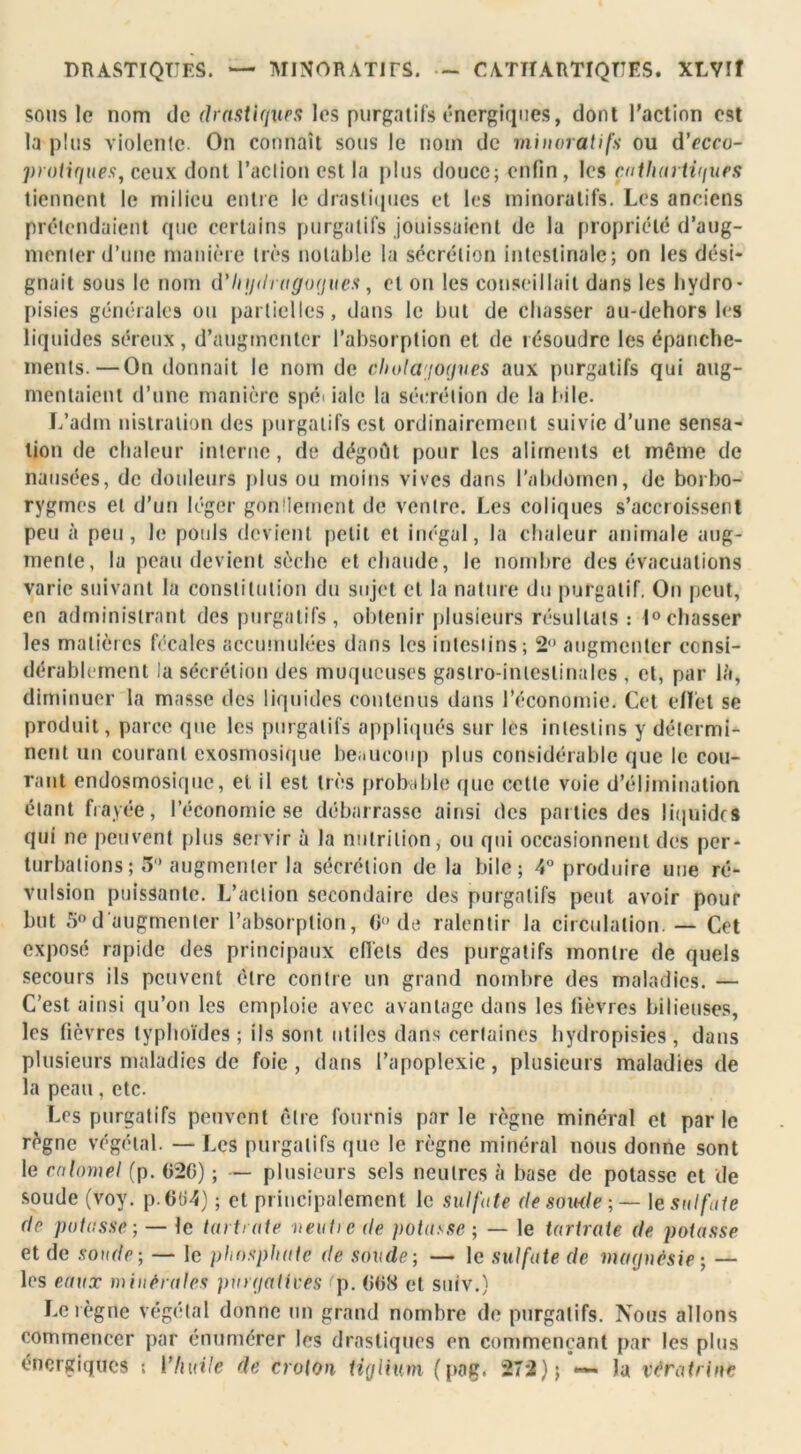 DRASTIQUES. — MINORATITS. ~ CATHARTIQUES. XLVIÎ sons le nom de drastiques les purgatifs énergiques, dont l’action est la plus violente. On connaît sous le nom de minorât ifs ou d’ccco- protiques, ceux dont l’action est la plus douce; enfin, les çathai ti'iues tiennent le milieu entre le drastiques et les minoralifs. Les anciens prétendaient que certains purgatifs jouissaient de la propriété d’aug- menter d’une manière très notable la sécrétion intestinale; on les dési- gnait sous le nom d'Iujdragogues, et on les conseillait dans les hydro- pisies générales on partielles, dans le but de chasser au-dehors les liquides séreux, d’augmenter l’absorption et de résoudre les épanche- ments.— On donnait le nom de cholagogues aux purgatifs qui aug- mentaient d’une manière spéi ialc la sécrétion de la bile. L’adm nistration des purgatifs est ordinairement suivie d’une sensa- tion de chaleur interne, de dégoût pour les aliments et même de nausées, de douleurs plus ou moins vives dans l’abdomen, de borbo- rygmes et d’un léger gonflement de ventre. Les coliques s’accroissent peu à peu, le pouls devient petit et inégal, la chaleur animale aug- mente, la peau devient sèche et chaude, le nombre des évacuations varie suivant la constitution du sujet et la nature du purgatif. On peut, en administrant des purgatifs, obtenir plusieurs résultats : 1°chasser les matières fécales accumulées dans les intestins; 2° augmenter consi- dérablement la sécrétion des muqueuses gastro-intestinales , et, par là, diminuer la masse des liquides contenus dans l’économie. Cet effet se produit, parce que les purgatifs appliqués sur les intestins y détermi- nent un courant exosmosique beaucoup plus considérable que le cou- rant endosmosique, et il est très probable que cette voie d’élimination étant frayée, l’économie se débarrasse ainsi des parties des liquides qui ne peuvent plus servir à la nutrition, ou qui occasionnent des per- turbations ; 5° augmenter la sécrétion de la bile; 4° produire une ré- vulsion puissante. L’action secondaire des purgatifs peut avoir pour but 5°d'augmenter l’absorption, G de ralentir la circulation. — Cet exposé rapide des principaux effets des purgatifs montre de quels secours ils peuvent cire contre un grand nombre des maladies. — C’est ainsi qu’on les emploie avec avantage dans les fièvres bilieuses, les fièvres typhoïdes; ils sont utiles dans certaines hydropisies, dans plusieurs maladies de foie, dans l’apoplexie, plusieurs maladies de la peau, etc. Les purgatifs peuvent être fournis parle règne minéral et parle règne végétal. — Les purgatifs que le règne minéral nous donne sont le calomel (p. G2G) ; — plusieurs sels neutres à base de potasse et de soude (voy. p.6(i4) ; et principalement le sulfate de soude-,— le sulfate de potasse-, — le tarte aie neutie de potasse ; — le tarirate de potasse et de soude ; — le phosphate de soude-, — le sulfate de magnésie; — les eaux minérales purgatives p. GG8 et suiv.) Le règne végétal donne un grand nombre de purgatifs. Nous allons commencer par énumérer les drastiques en commençant par les plus énergiques ; l'huile de croton tigliv.m (pag. 272); *— la vératrine