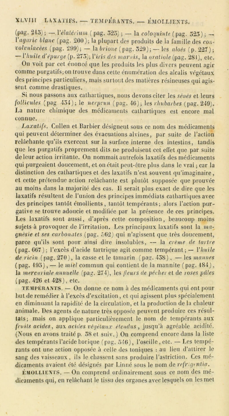 XLVIIl LAXATIFS. — TEMPERANTS. — EMOLLIENTS. (pag. 213) ; — Yèlalèrium ( pag. 325) ; — la coloquinte ( pag. 523) ; — l’agaric blanc (pag. 200); la plupart des produits de la famille des con- volvulacées (pag. 299); — la brionc ( pag. 529); — les aloès (p. 227); — l’huile d’épurge (p. 275); l’iris des marais, la gratiule (pag. 281), etc. Ou voit par cet énoncé que les produits les plus divers peuvent agir comme purgalifs;on trouve dans celle énumération des alcalis végétaux des principes particuliers, mais surtout des matières résineuses qui agis- sent comme drastiques. Si nous passons aux cathartiques, nous devons citer les sénés et leurs follicules (pag 434); le nerprun (pag. 40); les rhubarbes (pag. 249). La nature chimique des médicaments cathartiques est encore mal connue. Laxatifs. Cullen et Barbier désignent sous ce nom des médicaments qui peuvent déterminer des évacuations alvines, par suite de l’action relâchante qu’ils exercent sur la surface interne des intestins, tandis que les purgatifs proprement dits ne produisent cet effet que par suite de leur action irritante. On nommait autrefois laxatifs des médicaments qui purgeaient doucement, et on était peut-être plus dans le vrai ; car la distinction des cathartiques et des laxatifs n’est souvent qu’imaginaire, et cette prétendue action relâchante est plutôt supposée que prouvée au moins dans la majorité des cas. Il serait plus exact de dire que les laxatifs résultent de l’union des principes immédiats cathartiques avec des principes tantôt émollients, tantôt tempérants; alors l’action pur- gative se trouve adoucie et modifiée par la présence de ces principes. Les laxatifs sont aussi, d’après cette composition, beaucoup moins sujets à provoquer de l’irritation. Les principaux laxatifs sont la ma- gnésie et ses carbonates (pag. 562) qui n’agissent que très doucement, parce qu’ils sont pour ainsi dire insolubles, — la crème de tartre (pag. 667); l’excès d’acide tartrique agit comme tempérant; — l’huile de ricin (pag. 270), la casse et le tamarin (pag. 438), — les mannes (pag. 195),— le miel commun qui contient de la mannite (pag. 184), la mercuriale annuelle (pag. 274), les /leurs de pêcher et de roses pâles (pag. 426 et 428), etc. TEMPÉRANTS. — On donne ce nom à des médicaments qui ont pour but de remédier à l’excès d’excitation, et qui agissent plus spécialement en diminuant la rapidité de la circulation, et la production de la chaleur animale. Des agents de nature très opposée peuvent produire ces résul- tats; mais on applique particulièrement le nom de tempérants aux fruits acides, aux acides végétaux étendus, jusqu’à agréable acidité. (Nous en avons traité p. 58 et suiv.) On comprend encore dans la liste des tempérants l’acide borique (pag. 546), l’oseille, etc. —Les tempé- rants ont une action opposée à celle des toniques : au lieu d’attirer le sang des vaisseaux, ils le chassent sans produire 1 ’aslriclion. Ces mé- dicaments avaient été désignés par Linné sous le nom de refrigmtia. Émollients. — On comprend ordinairement sous ce nom des mé- dicaments qui, en relâchant le tissu des organes avec lesquels on les met