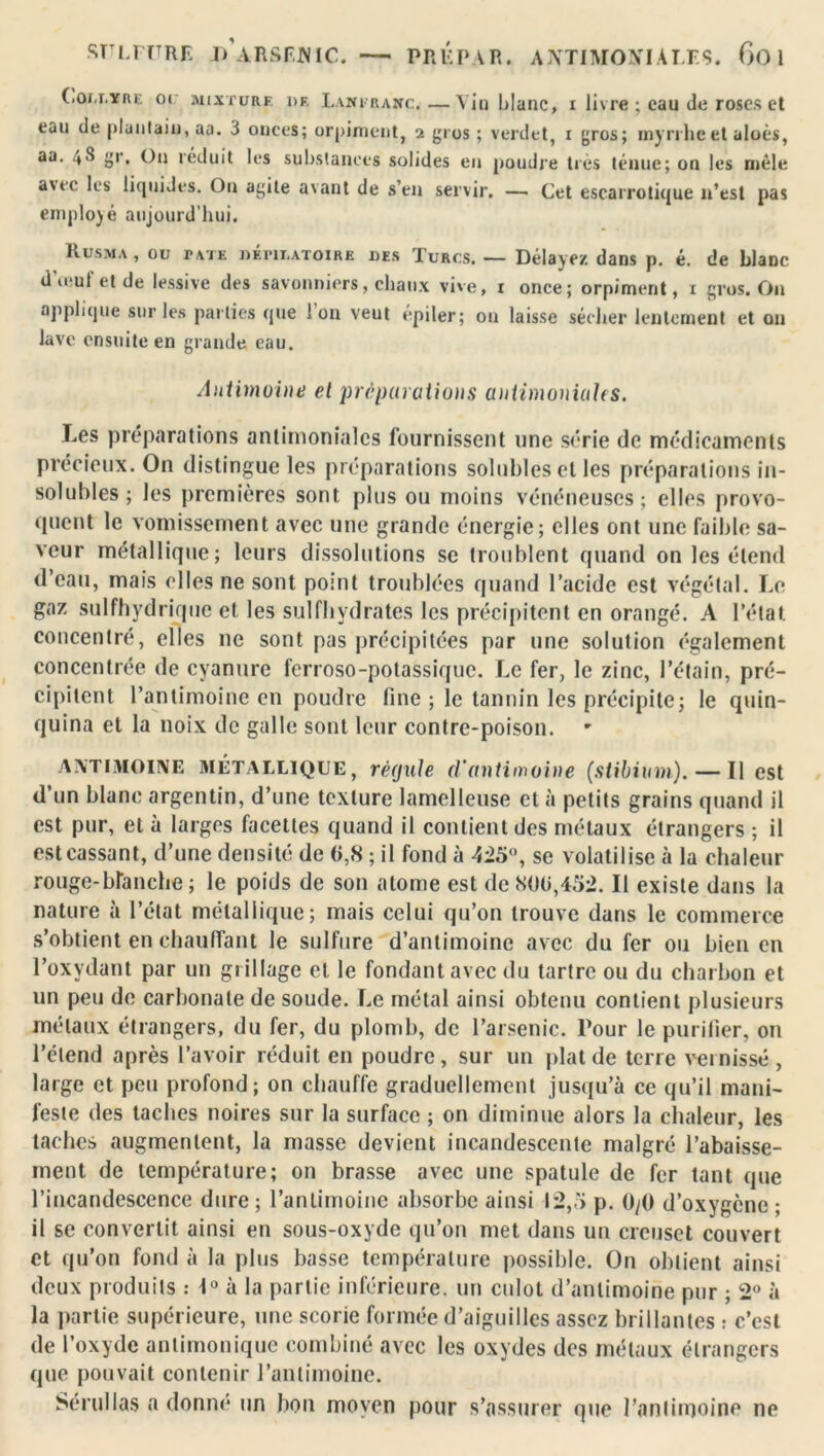 SULFURE DARSFNIC. — PRUPAR. ANTIMONIALES. 6o 1 Collyre oc mixture i>F, Laniranc,—Vin blanc, i livre ; eau de roses et eau de pluntaiu, aa. 3 onces; orpiment, 2 gros ; verdet, 1 gros; myrrhe et aloès, aa. 4S gr. On réduit les substances solides en poudre très ténue; on les mêle a\te les liquides. On agite avant de s’en servir. — Cet escarrotique n’est pas employé aujourd’hui. Rusma, ou TATE dépilatoire des Turcs.— Délayez dans p. é. de blanc dieu! et de lessive des savonniers, chaux vive, 1 once; orpiment, 1 gros. On applique sur les parties que l'on veut épiler; on laisse sécher lentement et on lave ensuite en grande eau. Antimoine et préparations antimoniales. Les préparations antimoniales fournissent une série de médicaments précieux. On distingue les préparations solubles cl les préparations in- solubles; les premières sont plus ou moins vénéneuses; elles provo- quent le vomissement avec une grande énergie; elles ont une faible sa- veur métallique; leurs dissolutions se troublent quand on les étend d’eau, mais elles ne sont point troublées quand l’acide est végétal. Le gaz sulfhydrirpie et les sulfhydrates les précipitent en orangé. A l’état, concentré, elles 11c sont pas précipitées par une solution également concentrée de cyanure ferroso-potassique. Le fer, le zinc, l’étain, pré- cipitent l’antimoine en poudre fine ; le tannin les précipite; le quin- quina et la noix de galle sont leur contre-poison. ANTIMOINE MÉTALLIQUE, rêejule d'antimoine (stibium). — Il est d un blanc argentin, d’une texture lamelleuse et à petits grains quand il est pur, et à larges facettes quand il contient des métaux étrangers ; il est cassant, d’une densité de G,S ; il fond à 425°, se volatilise à la chaleur rouge-branche; le poids de son atome est de800,452. Il existe dans la nature à l’état métallique; mais celui qu’on trouve dans le commerce s’obtient en chauffant le sulfure d’antimoine avec du fer ou bien en l’oxydant par un grillage et le fondant avec du tartre ou du charbon et un peu de carbonate de soude. Le métal ainsi obtenu contient plusieurs métaux étrangers, du fer, du plomb, de l’arsenic. Tour le purifier, on l’étend après l’avoir réduit en poudre, sur un plat de terre vernissé , large et peu profond; on chauffe graduellement jusqu’à ce qu’il mani- feste des taches noires sur la surface ; on diminue alors la chaleur, les taches augmentent, la masse devient incandescente malgré l’abaisse- ment de température; on brasse avec une spatule de fer tant que l’incandescence dure ; l’antimoine absorbe ainsi 12,5 p. 0/0 d’oxygène ; il se convertit ainsi en sous-oxyde qu’on met dans un creuset couvert et qu’on fond à la plus basse température possible. On obtient ainsi deux produits : 1° à la partie inférieure, un cidot d’antimoine pur ; 2° à la partie supérieure, une scorie formée d’aiguilles assez brillantes : c’est de l’oxyde antimonique combiné avec les oxydes des métaux étrangers que pouvait contenir l’antimoine. Sérulias a donne un bon moyen pour s’assurer que l’antimoine ne