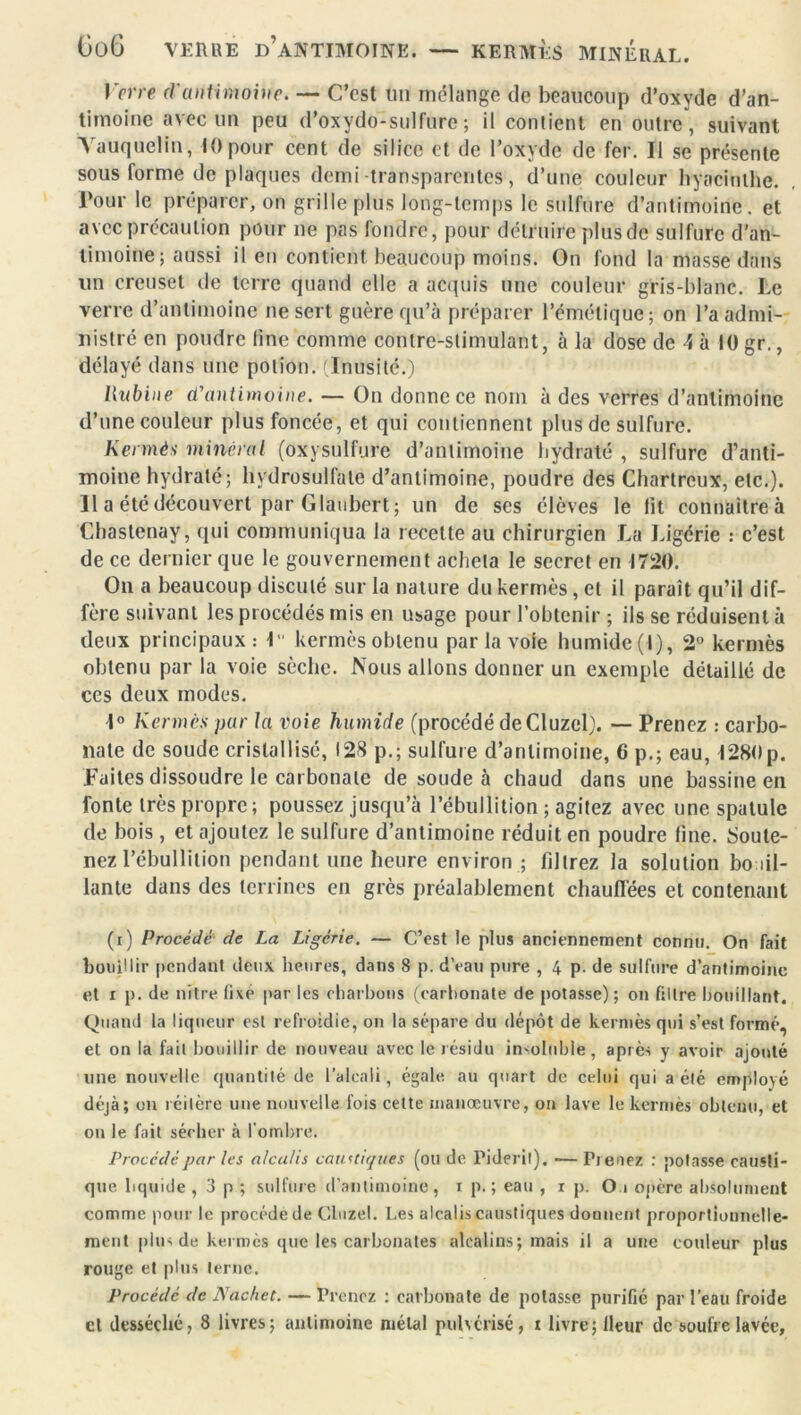 Go6 VERRE D’ANTIMOINE. — KERMÈS MINERAL. Verre d'antimoine. — C’est un mélange de beaucoup d’oxyde d’an- timoine avec un peu d’oxydo-sulfure ; il contient en outre, suivant Vauquelin, 10 pour cent de silice et de l’oxyde de fer. Il se présente sous lorme de plaques demi transparentes, d’une couleur hyacinthe. Tour le préparer, on grille plus long-temps le sulfure d’antimoine, et avec précaution pour ne pas fondre, pour détruire plus de sulfure d'an- timoine ; aussi il en contient beaucoup moins. On fond la masse dans un creuset de terre quand elle a acquis une couleur gris-blanc. Le verre d’antimoine ne sert guère qu’à préparer l’émétique; on l’a admi- nistré en poudre fine comme contre-stimulant, à la dose de \ à 10 gr., délayé dans une potion. Inusité.) llubine d'antimoine. — On donne ce nom à des verres d’antimoine d’une couleur plus foncée, et qui contiennent plus de sulfure. Kermès minéral (oxysulfure d’antimoine hydraté , sulfure d’anti- moine hydraté; Hydrosulfate d’antimoine, poudre des Chartreux, etc.). 11 a été découvert par Glaubert ; un de ses élèves le lit connaitreà Chastenay, qui communiqua la recette au chirurgien La Ligérie : c’est de ce dernier que le gouvernement acheta le secret en 1720. On a beaucoup discuté sur la nature du kermès, et il paraît qu’il dif- fère suivant les procédés mis en usage pour l’obtenir ; ils se réduisent à deux principaux: lu kermès obtenu par la voie humide (I), 2° kermès obtenu par la voie sèche. Nous allons donner un exemple détaillé de ces deux modes. 1° Kermès pur la voie humide (procédé de Cluzel). — Prenez : carbo- nate de soude cristallisé, 128 p.; sulfure d’antimoine, 6 p.; eau, 1280p. Laites dissoudre le carbonate de soude à chaud dans une bassine en fonte très propre; poussez jusqu’à l’ébullition ; agitez avec une spatule de bois , et ajoutez le sulfure d’antimoine réduit en poudre line. Soute- nez l'ébullition pendant une heure environ ; filtrez la solution bo al- lante dans des terrines en grès préalablement chauffées et contenant (t) Procédé de La Ligérie. — C’est le plus anciennement connu. On fait bouillir pendant deux heures, dans 8 p. dVau pure , 4 p. de sulfure d’antimoine et r p. de nitre fixe par les charbons (carbonate de potasse); on filtre bouillant. Quand la liqueur est refroidie, on la sépare du dépôt de kermès qui s’est formé, et on la fait bouillir de nouveau avec le résidu insoluble, après y avoir ajouté une nouvelle quantité de l’alcali , égale, au quart de celui qui a été employé déjà; on réitère une nouvelle fois cette manœuvre, on lave le kermès obtenu, et on le fait sécher à l’ombre. Procédé par les alcalis caustiques (ou de Pideril). — Prenez : potasse causti- que liquide , 3 p ; sulfure d’antimoine , x p. ; eau , i p. O • opère absolument comme pour le procède de Cluzel. Les alcalis caustiques donnent proportionnelle- ment plus de kermès que les carbonates alcalins; mais il a une couleur plus rouge et plus terne. Procédé de Nachet. — Prenez : carbonate de potasse purifié par l’eau froide