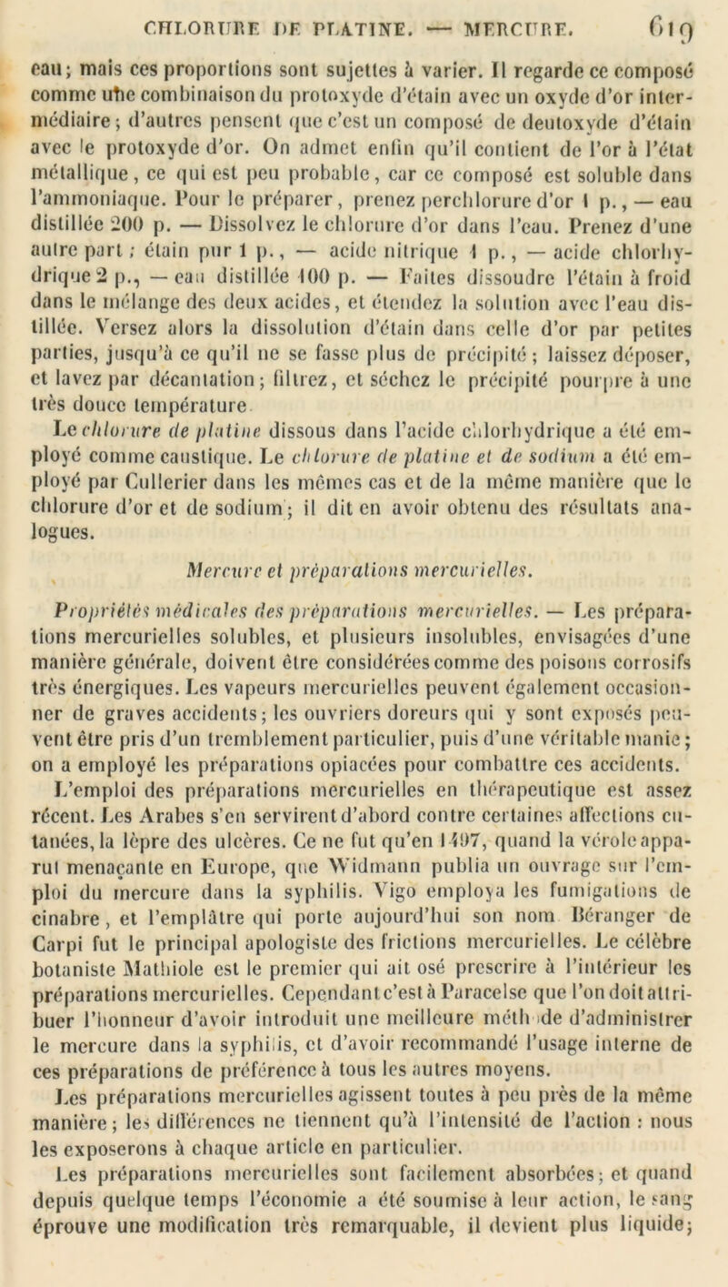 eau; mais ces proportions sont sujettes à varier. Il regarde ce composé comme utie combinaison du protoxyde d’étain avec un oxyde d’or inter- médiaire; d’autres pensent que c’est un composé de deutoxyde d’étain avec !e protoxyde d’or. On admet enfin qu’il contient de l’or à l’état métallique, ce qui est peu probable, car ce composé est soluble dans l’ammoniaque. Pour le préparer, prenez perchlorure d’or I p., —eau distillée 200 p. — Dissolvez le chlorure d’or dans l’eau. Prenez d’une autre part ; étain pur 1 p., — acide nitrique I p., — acide chlorhy- drique 2p., — eau distillée 100 p. — Faites dissoudre l’étain à froid dans le mélange des deux acides, et étendez la solution avec l’eau dis- tillée. Versez alors la dissolution d’étain dans celle d’or par petites parties, jusqu’à ce qu’il ne se fasse plus de précipité; laissez déposer, et lavez par décantation; (direz, et séchez le précipité pourpre à une très douce température Lechlorure de platine dissous dans l’acide chlorhydrique a été em- ployé comme caustique. Le chlorure de platine et de sodium a été em- ployé par Cullericr dans les mêmes cas et de la même manière que le chlorure d’or et de sodium; il dit en avoir obtenu des résultats ana- logues. Mercure et préparations mercurielles. Propriétés médicales (les préparations mercurielles. — Les prépara- tions mercurielles solubles, et plusieurs insolubles, envisagées d’une manière générale, doivent être considérées comme des poisons corrosifs très énergiques. Les vapeurs mercurielles peuvent également occasion- ner de graves accidents; les ouvriers doreurs qui y sont exposés peu- vent être pris d’un tremblement particulier, puis d’une véritable manie ; on a employé les préparations opiacées pour combattre ces accidents. L’emploi des préparations mercurielles en thérapeutique est assez récent. Les Arabes s’en servirent d’abord contre certaines affections cu- tanées, la lèpre des ulcères. Ce ne fut qu’en I i!)7, quand la vérole appa- rut menaçante en Europe, que Widmann publia un ouvrage sur l’em- ploi du mercure dans la syphilis. Vigo employa les fumigations de cinabre , et l’emplàlre qui porte aujourd’hui son nom Béranger de Carpi fut le principal apologiste des frictions mercurielles. Le célèbre botaniste Mathiole est le premier qui ait osé prescrire à l’intérieur les préparations mercurielles. Cependant c’est à Paracelse que l’on doit attri- buer l’honneur d’avoir introduit une meilleure méth de d’administrer le mercure dans la syphilis, et d’avoir recommandé l’usage interne de ces préparations de préférence à tous les autres moyens. Les préparations mercurielles agissent toutes à peu près de la même manière; les différences ne tiennent qu’à l’intensité de l’action : nous les exposerons à chaque article en particulier. Les préparations mercurielles sont facilement absorbées; et quand depuis quelque temps l’économie a été soumise à leur action, le sang éprouve une modification très remarquable, il devient plus liquide;