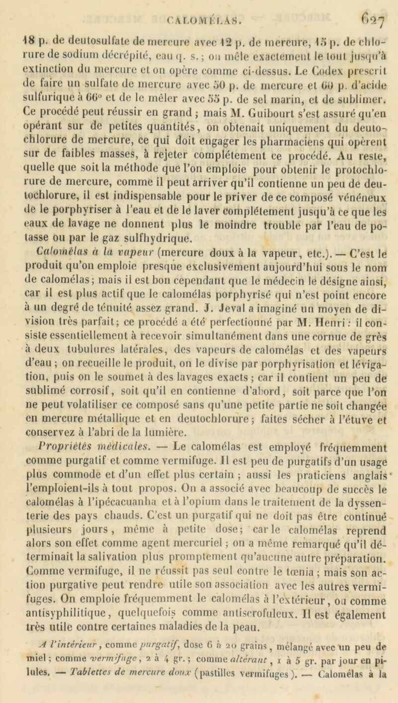 CA.LOMtl.AS. (^7 18 p. de deutosulfale de mercure avec 12 p. de mercure, 15 p. de chlo- rure de sodium décrépité, eau <j. s. ; ou mêle exactement le tout jusqu’à extinction du mercure et on opère comme ci-dessus. Le Codex prescrit de faire un sulfate de mercure avec 50 p. de mercure et 00 p. d’acide sulfurique a 00° et de le mêler avec 55 p. de sel marin, et de sublimer. Ce procédé peut réussir en grand ; mais M. Guibourt s’est assuré qu’en opérant sur de petites quantités, on obtenait uniquement du deuto- chlorure de mercure, ce qui doit engager les pharmaciens qui opèrent sur de faibles masses, à rejeter complètement ce procédé. Au reste, quelle que soit la méthode que l’on emploie pour obtenir le protochlo- rure de mercure, comme il peut arriver qu’il contienne un peu de deu- tochlorure, il est indispensable pour le priver de ce composé vénéneux de le porphyriser à l’eau et de le laver complètement jusqu’à ce que les eaux de lavage ne donnent plus le moindre trouble par l’eau de po- tasse ou par le gaz sulfhydrique. Calomélas à la vapeur (mercure doux à la vapeur, etc.). — C’est le produit qu’on emploie presque exclusivement aujourd’hui sous le nom de calomélas; mais il est bon cependant que le médecin le désigne ainsi, car il est plus actif que le calomélas porphyrisé qui n’est point encore à un degré de ténuité assez grand. J. Jeval a imaginé un moyen de di- vision très parfait; ce procédé a été perfectionné par M. Henri : il con- siste essentiellement à recevoir simultanément dans une cornue de grès à deux tubulures latérales, des vapeurs de calomélas et des vapeurs d’eau ; on recueille le produit, on le divise par porphyrisation et léviga- tion, puis on le soumet à des lavages exacts; car il contient un peu de sublimé corrosif, soit qu’il en contienne d’abord, soit parce que l’on ne peut volatiliser ce composé sans qu’une petite partie ne soit changée en mercure métallique et en deutoclilorure ; faites sécher à l’étuve et conservez à l’abri de la lumière. Propriétés médicales. — Le calomélas est employé fréquemment comme purgatif et comme vermifuge. Il est peu de purgatifs d’un usage plus commode et d’un effet plus certain ; aussi les praticiens anglais* l’emploient-ils à tout propos. On a associé avec beaucoup de succès le calomélas à l’ipécacuanha et à l’opium dans le traitement de la dvssen- terie des pays chauds. C’est un purgatif qui ne doit pas être continué plusieurs jours, même à petite dose; carie calomélas reprend alors son effet comme agent mercuriel ; on a même remarqué qu’il dé- terminait la salivation plus promptement qu’aucune autre préparation. Comme vermifuge, il ne réussit pas seul contre le tœnia ; mais son ac- tion purgative peut rendre utile son association avec les autres vermi- fuges. On emploie fréquemment le calomélas à l’extérieur, ou comme antisyphilitique, quelquefois comme antiscrofuleux. Il est également très utile contre certaines maladies de la peau. A l’intérieur, comme purgatif, dose 6 à 20 grains, mélangé avec un peu de miel ; comme vermifuge, 2 à 4 gr. ; comme altérant, 1 à 5 gr. par jour en pi- lules. — Tablettes de mercure doux (pastilles vermifuges). — Calomélas à la