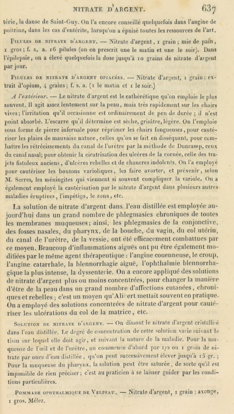 térie, la danse de Saint-Guy. On l’a encore conseillé quelquefois dans l’angine de poitrine, dans les cas d’entérite, lorsqu’on a épuisé toutes les ressources de l’art. Pilct.es de nitrate d’argent. — Nitrate d’argent, i grain; mie de pain, i gros; f. s. a. 16 pilules (on en prescrit une le matin et une le soir). Dans l’épilepsie, on a élevé quelquefois la dose jusqu’à io grains de nitrate d’argent par jour. Pilules de nitrate d’argent opiacées. —Nitrate d’argent, i grain; ex- trait d’opium, 4 grains; f. s. a. (i le matin et i le soir.) A lextérieur. — Le nitrate d’argent est le catliérétique qu’on emploie le plus souvent. Il agit assez lentement sur la peau, mais très rapidement sur les chairs vives; l’irritation qu’il occasionne est ordinairement de peu de durée ; il n’est point absorbé. L’escarre qu’il détermine est sèche, grisâtre, légère. On l’emploie sous forme de pierre infernale pour réprimer les chairs fongueuses, pour cauté- riser les plaies de mauvaise nature, celles qu’on se fait en disséquant, pour com- battre les rétrécissements du canal de l’urètre par la méthode de Duncamp, ceux du canal nasal; pour obtenir la cicatrisation des ulcères de la cornée, celle des tra- jets flstuleux anciens, d’ulcères rebelles et de chancres indolents. On l a employé pour cautériser les boutons varioliques, les faire avorter, et prévenir, selon M. Serres, les méningites qui viennent si souvent compliquer la variole. On a également employé la cautérisation par le nitrate d’argent dans plusieurs autres maladies éruptives, l’impétigo, le zona, etc. La solution de nitrate d’argent dans l’eau distillée est employée au- jourd’hui dans un grand nombre de phlegmasies chroniques de toutes les membranes muqueuses; ainsi, les phlegmasies de la conjonctive, des fosses nasales, du pharynx, de la bouche, du vagin, du col utérin, du canal de l’urètre, de la vessie, ont été efficacement combattues par ce moyen. Beaucoup d’inflammations aiguës ont pu être également mo- difiées par le même agent thérapeutique : l’angine couenneuse, le croup, l’angine catarrhale, la blennorrhagie aiguë, l’ophthalmie blennorrha- gique la plus intense, la dyssenterie. On a encore appliqué des solutions de nitrate d’argent plus ou moins concentrées, pour changer la manière d’être de la peau dans un grand nombre d’afFections cutanées, chroni- ques et rebelles ; c’est un moyen qu’Ali1 ert mettait souvent en pratique. On a employé des solutions concentrées de nitrate d’argent pour cauté- riser les ulcérations du col de la matrice, etc. Soi.iition DE nitrate d’argent. — On dissout le nitrate d’argent cristallisé dans l’eau distillée. Le degré déconcentration de cette solution varie suivant le tissu sur lequel elle doit agir, et suivant la nature de la maladie. Pour la mu- queuse de l’œil et de l’urètre, on commence d’abord par r/2 ou i grain de ni- trate par once d’eau distillée , qu’on peut successivement élever jusqu’à i5 gr. ; Pour la muqueuse du pharynx, la solution peut être saturée, de sorte qu'il est impossible de rien préciser; c’est au praticien à se laisser guider par les condi- tions particulières. Pommade ophtkai.mique de Velpeau, — Nitrate d'argent, i grain ;axonge, i gros. Mêlez.