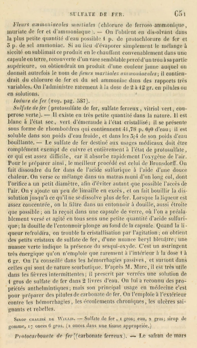 SULFATE DF FFR. C5l Fleurs ammoniacales martiales (chlorure de ferroso ammonique, inuriatc de fer et d’ammoniaque . — On l’obtient en dissolvant dans la plus petite quantité d'eau possible t p. de prolochlorure de fer et 5 p. de sel ammoniac. Si au lieu d’évaporer simplement le mélange à siccité on sublimait ce produit en le chauffant convenablement dans une capsule en terre, recouverte d’un vase semblable percé d’un trou à sa partie supérieure, on obtiendrait un produit d’une couleur jaune auquel on donnait autrefois le nom de /leurs martiales ammoniacales ; il contien- drait du chlorure de fer et du sel ammoniac dans des rapports très variables. On l’administre rarement à la dose de 2 à 12 gr. en pilules ou en solutions. • Iodure de fer (voi/. pag. 587). Sulfate de fer (protosulfate de fer, sulfate ferreux, vitriol vert, cou- perose verte). — Il existe en très petite quantité dans la nature. 11 est blanc à l’état sec, vert d’émeraude à l’état cristallisé; il se présente sous forme de rhomboèdres qui contiennent 41,78 p. 0/0 d’eau; il est soluble dans son poids d’eau froide, et dans les 5/4 de son poids d’eau bouillante. — Le sulfate de fer destiné aux usages médicaux doit être complément exempt de cuivre et entièrement à l’état de protosulfate, ce qui est assez diilicile, car il absorbe rapidement l’oxygène de l’air. Pour le préparer ainsi, le meilleur procédé est celui de Bronsdorff. On fait dissoudre du fer dans de l’acide sulfurique à l’aide d’une douce chaleur. On verse ce mélange dans un matras muni d’un long col, dont l'orifice a un petit diamètre, afin d’éviter autant que possible l’accès de l’air. On y ajoute un peu de limaille en excès, et on fait bouillir la dis- solution jusqu’à ce qu’il ne se dissolve plus de fer. Lorsque la liqueur est assez concentrée, on la filtre dans un entonnoir à douille, aussi étroite que possible; on la reçoit dans une capsule de verre, où l’on a préala- blement versé et agité en tous sens une petite quantité d’acide sulfuri- que; la douille de l’entonnoir plonge au fond de la capsule. Quand la li- queur refroidira, on trouble la cristallisation par l’agitation; on obtient des petits cristaux de sulfate de fer, d’une nuance béryl bleuâtre; une nuance verte indique la présence du sesqui-oxyde. C’est un astringent très énergique qu’on n’emploie que rarement à l’intérieur à la dose t à 0 gr. On l’a conseillé dans les hémorrhagies passives, et surtout dans celles qui sont de nature scorbutique. D’après JM. Marc, il est très utile dans les lièvres intermittentes; il prescrit par verrées une solution de 1 gros de sulfate de fer dans 2 livres d’eau. On lui a reconnu des pro- priétés anthclmintiques; mais son principal usage en médecine c’est pour préparer des pilules de carbonate de fer. On l’emploie à l’extérieur contre les hémorrhagies, les écoulements chroniques, les ulcères sai- gnants et rebelles. Sirop chai,ibé de Wir.ias. — Sulfate de fer , i gros; eau, i gros; sirop de gomme, 17 ouces 6 gros. (2 onces dans une tisane appropriée.) Prolocarbonate de fer [(carbonate ferreux). — Le safran de mars