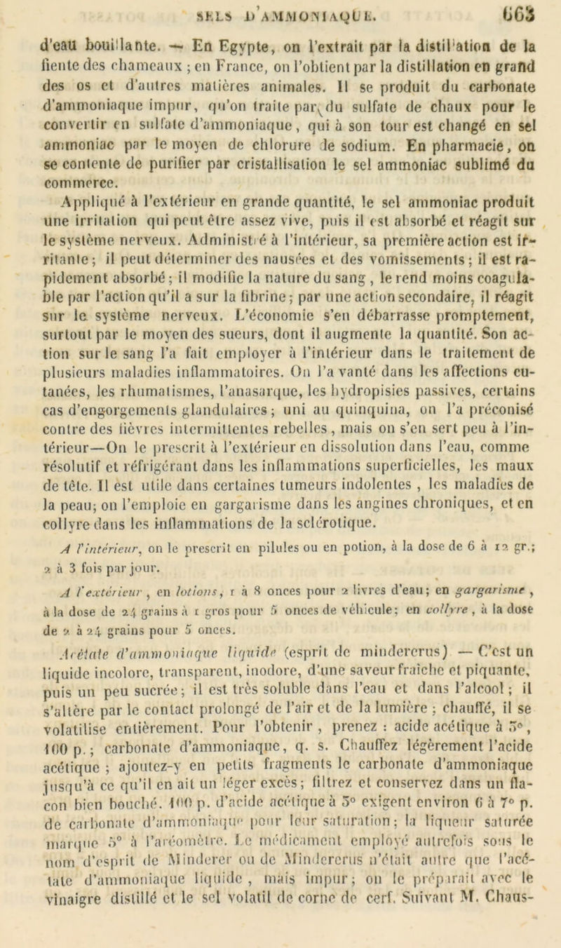 d’eau bouillante. — En Egypte, on l’extrait par la distiPation de la fiente des chameaux ; en France, on l’obtient par la distillation en grand des os et d’autres matières animales. Il se produit du carbonate d’ammoniaque impur, qu’on traite par^du sulfate de chaux pour le convertir en sulfate d’ammoniaque, qui à son tour est changé en sel ammoniac par le moyen de chlorure le sodium. En pharmacie, on se contente de purifier par cristallisation le sel ammoniac sublimé du commerce. Appliqué à l’extérieur en grande quantité, le sel ammoniac produit une irritation qui peut être assez vive, puis il est absorbé et réagit sur le système nerveux. Administré à l’intérieur, sa première action est ir- ritante ; il peut déterminer des nausées et des vomissements ; il est ra- pidement absorbé ; il modifie la nature du sang , le rend moins coagula* ble par l’action qu’il a sur la fibrine; par une action secondaire, il réagit sur le système nerveux. L’économie s’en débarrasse promptement, surtout par le moyen des sueurs, dont il augmente la quantité. Son ac tion sur le sang l’a fait employer à l’intérieur dans le traitement de plusieurs maladies inflammatoires. On l’a vanté dans les affections cu- tanées, les rhumatismes, l’anasarque, les hydropisics passives, certains cas d’engorgements glandulaires ; uni au quinquina, on l’a préconisé contre des fièvres intermittentes rebelles, mais on s’en sert peu à l’in- térieur—On le prescrit à l’extérieur en dissolution dans l’eau, comme résolutif et réfrigérant dans les inflammations superficielles, les maux de tète. Il est utile dans certaines tumeurs indolentes , les maladies de la peau; on l’emploie en gargarisme dans les angines chroniques, et en collyre dans les inflammations de la sclérotique. A l'intérieur, on le prescrit en pilules ou en potion, à la dose de 6 à 12 gr.; 2 à 3 fois par jour. A f extérieur , en lotions, r à 8 onces pour 2 livres d’eau; en gargarisme , à la dose de 2/, grains à 1 gros pour 5 onces de véhicule; en collyre , à la dose de 2 à 24 grains pour 5 onces. Arèiaie d'ammoniaque liquide (esprit de mindercrus) — C’est un liquide incolore, transparent, inodore, d’une saveur fraîche et piquante, puis un peu sucrée; il est très soluble dans l’eau et dans l’alcool ; il s’altère par le contact prolongé de l’air et de la lumière ; chauffé, il se volatilise entièrement. Pour l’obtenir, prenez : acide acétique à , i()0p.; carbonate d’ammoniaque, q. s. Chauffez légèrement l’acide acétique ; ajoutez-y en petits fragments le carbonate d’ammoniaque jusqu’à ce qu’il en ait un léger excès; filtrez et conservez dans un fla- con bien bouché. P'O p. d’acide acétique à 5° exigent environ G à 7° p. de carbonate d’ammoniaqm* pour leur saturation ; la liqueur saturée marque .r>° à l’aréomètre. Le médicament employé autrefois sous le nom d’esprit de iMinderer ou de Mindcrcrus n’était autre que l’acé- talc d’ammoniaque liquide, mais impur; on le préparait avec le vinaigre distillé et le sel volatil de corne de cerf. Suivant M. Chaos-