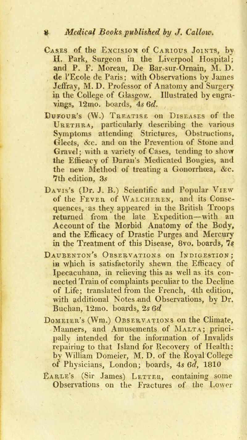 Cases of the Excision of Carious Joints, by H. Park, Surgeon in the Liverpool Hospital; and P. F. Moreau, De Bar-sur-Ornain, M. D. de I'Ecole de Paris; with Observations by James Jeffray, M. D. Professor of Anatomy and Surgery in the College of Glasgow. Illustrated by engra- vings, 12mo. boards, AsGd. Dufour’s (W.) Treatise on Diseases of the Urethra, particularly describing the various Symptoms attending Strictures, Obstructions, Gleets, &c. and on the Prevention of Stone and Gravel; with a variety of Cases, tending to show tlie Efficacy of Daraii’s Medicated Bougies, and the new Method of treating a Gonorrhoea, &c. 7th edition, 3s Davis's (Dr. J. B.) Scientific and Popular View of the Fever of Walcheren, and its Conse- quences, as they appeared in the British Troops returned from the late Expedition—with an Account of the Morbid Anatomy of the Body, and the Efficacy of Drastic Purges and Mercury in the Treatment of this Disease, 8vo. boards. Is Daubenton's Observations on Indigestion; in which is satisfactorily shewn the Efficacy of Ipecacuhana, in relieving this as well as its con- nected Train of complaints peculiar to tlie Decline of Life; translated from the French, 4th edition, with additional Notes and Observations, by Dr. Buchan, 12rao. boards, 2s Gd Domeier’s (Wm.) Observations on the Climate, Manners, and Amusements of Malta; princi- pally intended for the information of Invalids repairing to that Island for Recovery of Health: by William Domeier, M. D. of the Royal College of Physicians, London; boards, 4s Gd, 1810 Earle’s (Sir Janies) Lettek, containing some Observations on the Fractures of the Lower