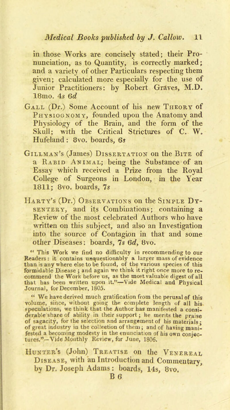 in those Works are concisely stated; their Pro- nunciation, as to Quantity, is correctly marked; and a variety of other Particulars respecting them given; calculated more especially for the use of Junior Practitioners: by Robert Graves, M.D. 18mo. 4s Qd Gall (Dr,) Some Account of his new Theory of Physiognomy, founded upon the Anatomy and Physiology of the Brain, and the form of the Skull; with the Critical Strictures of C. W. Hufeland : 8vo. boards, 6s Gillman’s (James) Dissertation on the Bite of a Rabid Animal; being the Substance of an Essay which received a Prize from the Royal College of Surgeons in London, in the Year 1811; 8vo. boards, 7s Harty’s (Dr.) Observations on the Simple Dy- sentery, and its Combinations; containing a Review of the most celebrated Authors who have wTitten on this subject, and also an Investigation into the source of Contagion in that and some other Diseases: boards, 7s Qd, 8vo. “ This Work we find no difficulty in recommending to our Readers: it contains unquestionably a larger mass of evidence than is any where else to be found, of the various species of this formidable Disease ; and again we think it right once more to re- commend the Work before us, as the most valuable digest of all that has been written upon it.”—Vide Medical and Physical Journal, for December, 1805, “ We have derived much gratification from the perusal of this volume, since, without going the complete length of all his speculations, we think that the Author has manifested a consi- derable share of ability in their support; he merits the praise of sagacity, for the selection and arrangement of his materials; of great industry in the collection of them; and of having mani- fested a becoming modesty in the enunciation of his own conjec- tures.”—Vide Motithly Review, for June, 1806, Hunter’s (John) Treatise on the Venereal Disease, with an Introduction and Commentary, by Dr. Joseph Adams: boards, 14s, 8vo.