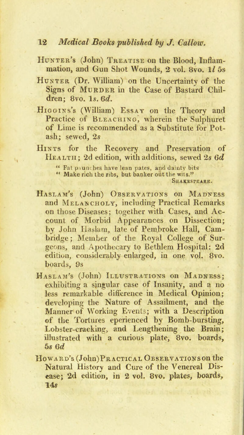 Hunter’s (John) Treatise on the Blood, Inflam- mation, and Gun Shot Wounds, 2 vol. 8vo. 1/ 5s Hunter (Dr. William) on the Uncertainty of the Signs of Murder in the Case of Bastard Chil- dren; 8vo. Is. Qd. Higgins’s (William) Essay on the Theory and Practice of Bleaching, wherein the Sulphuret of Lime is recommended as a Substitute for Pot- ash; sewed, 2s Hints for the Recovery and Preservation of Health; 2d edition, with additions, sewed 2s Qd “ Fat paunches have lean pales, and dainty bits “ Make rich the ribs, but banker out the wits.” SllAKBSrEARB. Haslam’s (John) Observations on Madness and Melancholy, including Practical Remarks on those Diseases; together with Cases, and Ac- count of Morbid Appearances on Dissection; by John Ilaslara, late of Pembroke Hall, Cam- bridge; Member of the Royal College of Sur- geons, and Apothecary to Bethlem Hospital: 2d edition, considerably enlarged, in one vol. 8vo. boards, 9s Haslam’s (John) Illustrations on Madness; exhibiting a singular case of Insanity, and a no less remarkable difierence in Medical Opinion; developing the Nature of Assailment, and the Manner'of Working Events; with a Description of the Tortures eperienced by Bomb-bursting, Lobster-cracking, and Lengthening the Brain; illustrated with a curious plate, 8vo. boards, bs Qd Howard’s (John)PRACTiCAL Observationsoh the Natural History and Cure of the Venereal Dis- ease; 2d edition, in 2 vol. 8vo. plates, boards, 14s