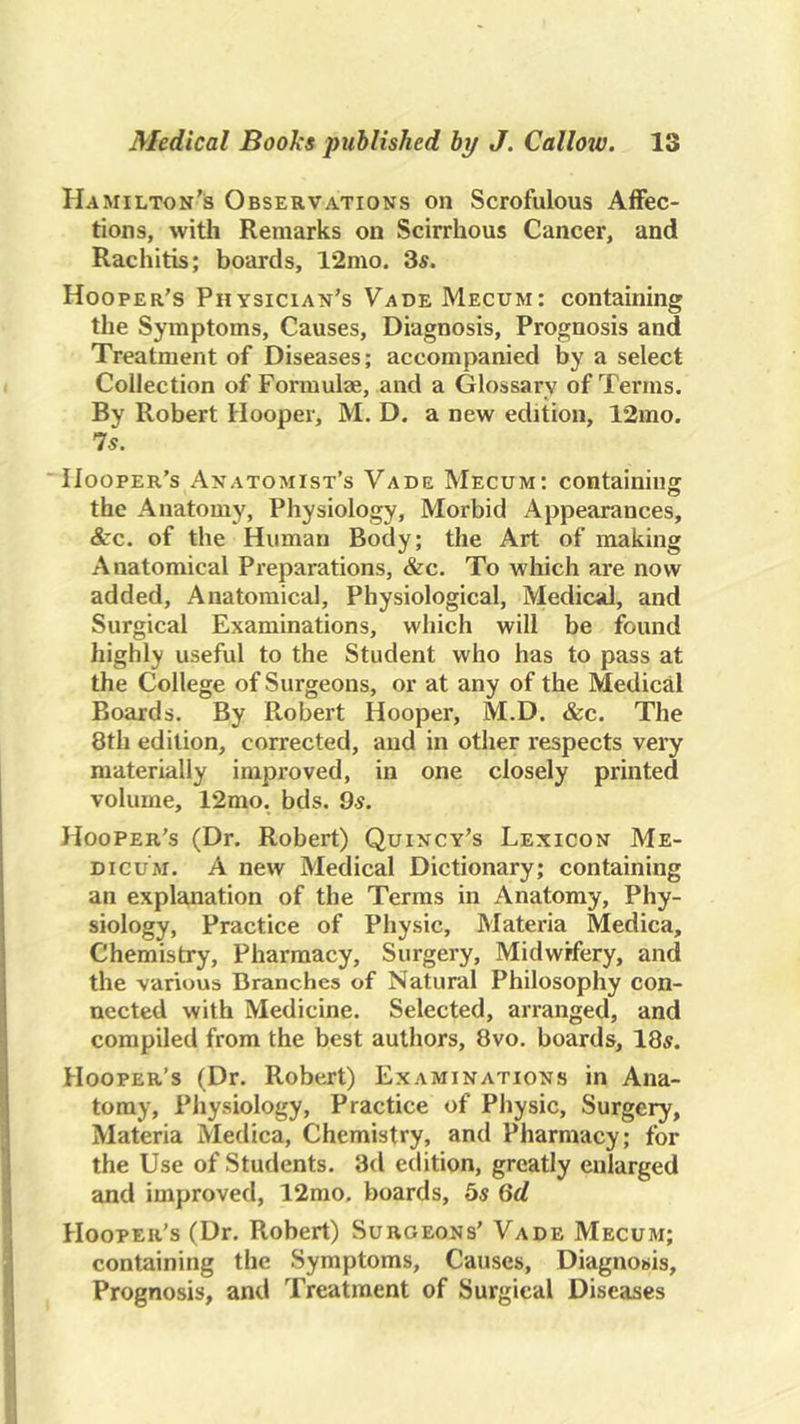 Hamilton's Observations on Scrofulous Affec- tions, witli Remarks on Scirrhous Cancer, and Rachitis; boards, 12mo. 3^. Hooper’s Physician’s VadeMecum: containing the Symptoms, Causes, Diagnosis, Prognosis and Treatment of Diseases; accompanied by a select Collection of Formulae, and a Glossary of Terms. By Robert Hooper, M. D. a new edition, 12mo. Is. “Hooper’s Anatomist’s Vade Mecum: containing the Anatomy, Physiology, Morbid Appearances, &c. of the Human Body; the Art of making Anatomical Preparations, &c. To which are now added. Anatomical, Physiological, Medical, and Surgical Examinations, which will be found highly useful to the Student who has to pass at the College of Surgeons, or at any of the Medical Boards. By Robert Hooper, M.D. &c. The 8th edition, corrected, and in other respects very materially improved, in one closely printed volume, 12mo. bds. 9.s. Hooper’s (Dr. Robert) Quincy’s Lexicon Me- DicuM. A new Medical Dictionary; containing an explanation of the Terms in Anatomy, Phy- siology, Practice of Physic, Materia Medica, Chemistry, Pharmacy, Surgery, Midwifery, and the various Branches of Natural Philosophy con- nected with Medicine. Selected, arranged, and compiled from the best authors, 8vo, boards, 18^. Hooper’s (Dr. Robert) Examinations in Ana- tomy, Physiology, Practice of Physic, Surgery, Materia Medica, Chemistry, and Pharmacy; for the Use of Students. 3d edition, greatly enlarged and improved, 12mo. boards, bs Qd Hooper’s (Dr. Robert) Surgeons’ Vade Mecum; containing the Symptoms, Causes, Diagnosis, Prognosis, and Treatment of Surgical Diseases