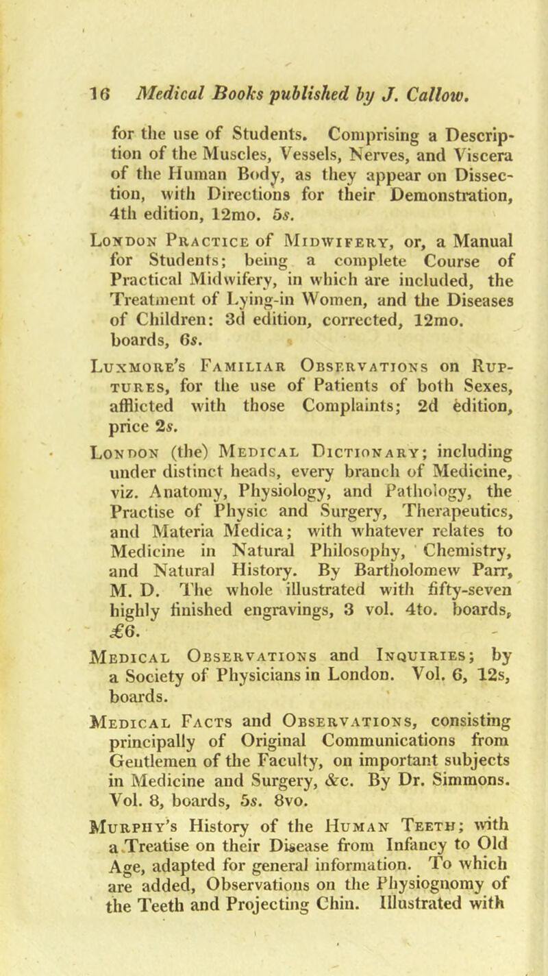 for the use of Students. Comprising a Descrip- tion of the Muscles, Vessels, Nerves, and Viscera of the Human Body, as they appear on Dissec- tion, with Directions for their Demonstration, 4th edition, 12mo. bs. Lokdon Practice of Midwifery, or, a Manual for Students; being a complete Course of Practical Midwifery, in which are included, the Treatment of Lying-in Women, and tlie Diseases of Children: 3d edition, corrected, 12mo. boards, 6s. Luxmore's Familiar Observations on Rup- tures, for the use of Patients of both Sexes, afflicted w'ith those Complaints; 2d edition, price 2s. London (the) Medical Dictionary; including under distinct heads, every branch of Medicine, viz. Anatomy, Physiology, and Pathology, the Practise of Physic and Surgery, Therapeutics, and Materia Medica; with whatever relates to Medicine in Natural Philosophy, Chemistry, and Natural History. By Bartholomew Parr, M. D. The whole illustrated with fifty-seven highly finished engravings, 3 vol. 4to. boards, ■ .£6. Medical Observations and Inquiries; by a Society of Physicians in London. Vol. 6, 12s, boards. Medical Facts and Observations, consisting principally of Original Communications firom Gentlemen of the Faculty, on important subjects in Medicine and Surgery, &c. By Dr. Simmons. Vol. 8, boards, bs. 8vo. Murphy’s History of the Human Teeth; ivith a.Treatise on their Disease from Infancy to Old Age, adapted for general information. To which are added. Observations on the Physiognomy of the Teeth and Projecting Chin. Illustrated with