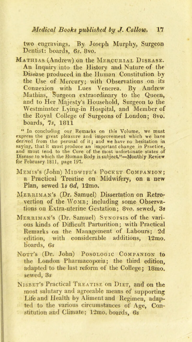 two engravings. By Joseph Murphy, Surgeon Dentist: boards, 6^. 8vo. Mathias (Andrew) on the Mercukial Disease. An Inquiry into the History and Nature of the Disease produced in tlie Human Constitution by the Use of Mercury; with Observations on its Connexion with Lues Venerea. By Andrew Mathias, Surgeon extraordinary to the Queen, and to Her Majesty’s Household, Surgeon to the Westminster Lying-in Hospital, and Member of the Royal College of Surgeons of London; 8vo. boards, 7s, 1811 “ In concluding our Remarks on this Volume, we must express the great pleasure and improvement which we have derived from the perusal of it; and we have no hesitation in saying, that it must produce an important change in Practice, and must tend to the Cure of the most unfortunate states of Disease to which the Human Body is subject.”—Monthly Review for February 1811, page 197. Memis’s (John) Midwife’s Pocket Companion; a Practical Treatise on Midwifery, on a new Plan, sewed Is Qd, 12nio. Merhiman's (Dr. Samuel) Dissertation on Retro- vertion of the Womb; including some Observa- tions on Extra-uterine Gestation; 8vo. sewed, 3s Merriman’s (Dr. Samuel) Synopsis of the vari- ous kinds of Difficult Parturition; with Practical Remarks on the Management of Labours; 2d edition, with considerable additions, 12mo. boards, 6s Nott’s (Dr. John) Posologic Companion to the London Pharmacopceia; the third edition, adapted to the last reform of the College; 18mo. sewed, 3s Nisbet’s Practical Treatise on Diet, and on the most salutary and agreeable means of supporting Life and Health by Aliment and Regimen, adap- ted to the various circumstances of Age, Con- .stitution and Climate; 12mo. boards, 6s