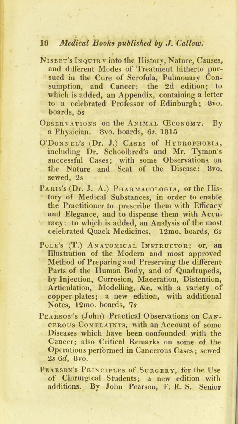 Nisbet’s Inquiry into the History, Nature, Causes, and different Modes of Treatment liitherto pur- sued in the Cure of Scrofula, Pulmonary Con- sumption, and Cancer; the 2d edition; to which is added, an Appendix, containing a letter to a celebrated Professor of Edinburgh; 8vo, boards, 5s Observations on the Animal OEconomy. By a Physician. 8vo. boards, 6s. 1815 O’Donnel's (Dr. J.) Cases of Hydrophobia, including Dr. Schoolbred’s and Mr. Tymon’s successful Cases; with some Observations on the Nature and Seat of the Disease: 8vo. sewed, 2s Paris’s (Dr. J. A.) Pharmacologia, or the His- tory of Medical Substances, in order to enable the Practitioner to prescribe them with Efficacy and Elegance, and to dispense them with Accu- racy: to which is added, an Analysis of the most celebrated Quack Medicines. 12mo. boards, 6s Pole’s (T.) Anatomical Instructor; or, an Illustration of the Modern and most approved Method of Preparing and Preserving the different Parts of the Human Body, and of Quadrupeds, by Injection, Corrosion, Maceration, Distention, Articulation, Modelling, &c- with a variety of copper-plates; a new edition, with additional Notes, 12mo. boards. Is Pearson’s (John) Practical Observ'ations on Can- cerous Complaints, with an Account of some Diseases which have been confounded with the Cancer; also Critical Remarks on some of the Operations performed in Cancerous Cases; sewed 25 Qd, 8vo. Pearson’s Principles of Surgery, for the Use of Chirurgical Students; a new edition with additions. By John Pearson, F. R. S. Senior