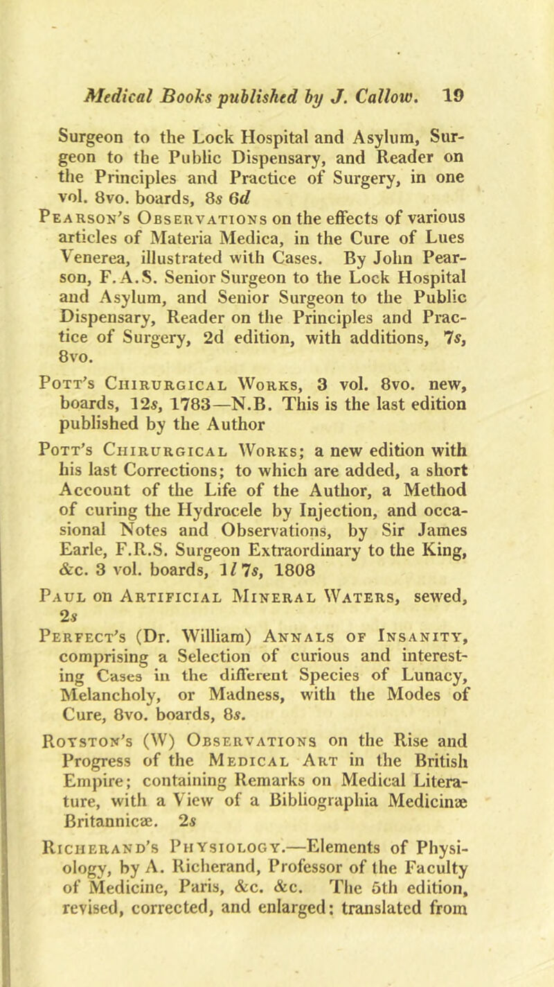 Surgeon to the Lock Hospital and Asylum, Sur- geon to the Public Dispensary, and Reader on the Principles and Practice of Surgery, in one vol. 8vo. boards, Ss 6d Pearson's Observations on the effects of various articles of Materia Medica, in the Cure of Lues Venerea, illustrated with Cases. By John Pear- son, F. A.S. Senior Surgeon to the Lock Hospital and Asylum, and Senior Surgeon to the Public Dispensary, Reader on the Principles and Prac- tice of Surgery, 2d edition, with additions, Is, 8vo. Pott's Chirurgical Works, 3 vol. 8vo. new, boards, 12s, 1783—N.B. This is the last edition published by the Author Pott’s Chirurgical Works; a new edition with his last Corrections; to which are added, a short Account of the Life of the Author, a Method of curing the Hydrocele by Injection, and occa- sional Notes and Observations, by Sir James Earle, F.R.S. Surgeon Extraordinary to the King, &c. 3 vol. boards, 117s, 1808 Paul on Artificial Mineral Waters, sewed, 2 s Perfect's (Dr. William) Annals of Insanity, comprising a Selection of curious and interest- ing Cases in the different Species of Lunacy, Melancholy, or Madness, with the Modes of Cure, 8vo. boards, 8s. Rotston's (W) Observations on the Rise and Progress of the Medical Art in the British Empire; containing Remarks on Medical Litera- ture, with a View of a Bibliographia Medicinae Britannicae. 2s Rich brand’s Physiology.—Elements of Physi- ology, by A. Richerand, Professor of the Faculty of Medicine, Paris, &c. &c. The 6th edition, revised, corrected, and enlarged: translated from