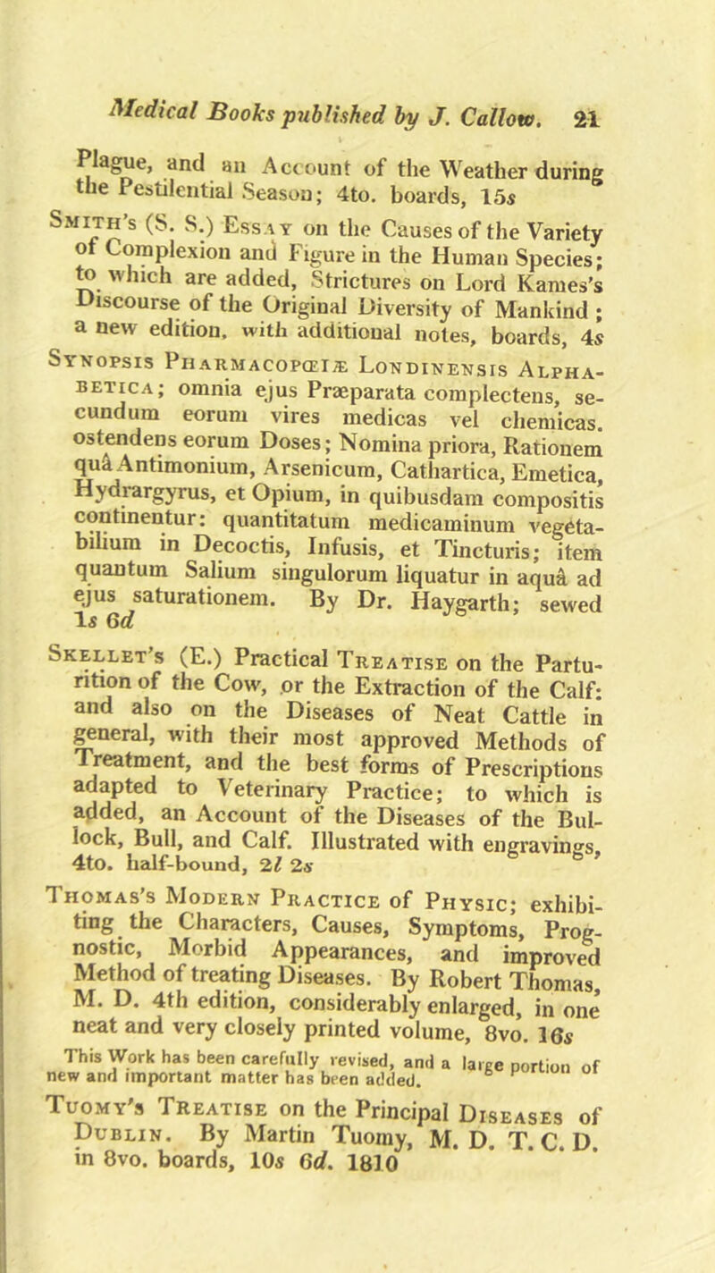 Plague, and an Account of the Weather during the Pestilential Season; 4to, boards, 15s Smith’s (S. S.) Essay on the Causes of the Variety ot Complexion and Figure in the Human Species; to which are added. Strictures on Lord Karnes’s Discourse of the Original Diversity of Mankind ; a new edition, with additional notes, boards, 4s Synopsis Pharmacopcei^ Londinensis Alpha- betica; omnia ejus Praeparata complectens, se- cundum eorum vires medicas vel chemicas ostendens eorum Doses; Nominapriora, Rationeni qu^Antimonium, Arsenicum, Cathartica, Eraetica, Hydrargyrus, et Opium, in quibusdam compositis continentur: quantitatum raedicaminum vegeta- bilium in Decoctis, Infusis, et Tincturis; item quantum Salium singulorum liquatur in aqui ad ejus saturationem. By Dr. Haygarth; sewed Is 6a Skellet s (E.) Practical Treatise on the Partu- rition of the Cow, or the Extraction of the Calf- and also on the Diseases of Neat Cattle in ^neral, with their most approved Methods of Treatment, and the best forms of Prescriptions adapted to Veterinary Practice; to which is added, an Account of the Diseases of the Bul- lock, Bull, and Calf, Illustrated with engraving's 4to. half-bound, 2,1 2.s * Thomas’s Modern Practice of Physic; exhibi- ting the Characters, Causes, Symptoms, Prog- nostic, Morbid Appearances, and improved Method of treating Diseases. By Robert Thomas, M. D. 4th edition, considerably enlarged, in one neat and very closely printed volume, 8vo. I6s This Work has been carefully revised, and a laree portion of new and important matter has been added. “ Tuomy's Treatise on the Principal Diseases of Dublin. By Martin Tuoray, M. D. T. C. D. in 8vo. boards, 10s 6d. 1810
