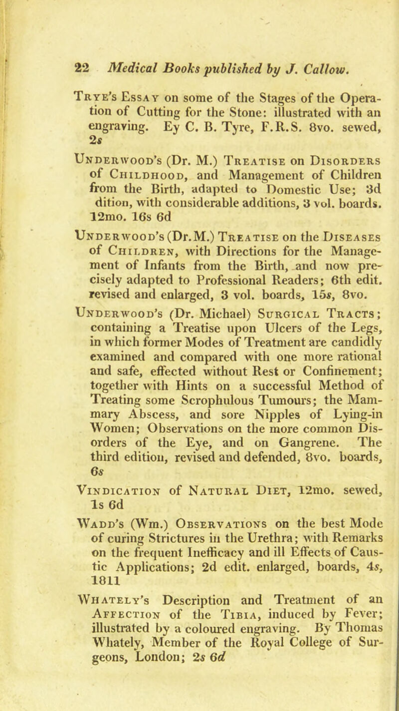 Trye's Essay on some of the Stages of the Opera- tion of Cutting for the Stone: illustrated with an engraving. Ey C. B. Tyre, F.R.S. 8vo. sewed, 2s Underwood’s (Dr. M.) Treatise on Disorders of Childhood, and Management of Children from the Birth, adapted to Domestic Use; 3d dition, with considerable additions, 3 vol. boards. 12mo. 16s 6d Underwood’s (Dr.M.) Treatise on the Diseases of Children, with Directions for the Manage- ment of Infants from the Birth, and now pre- cisely adapted to Professional Readers; 6th edit, revised and enlarged, 3 vol. boards, 15«, 8vo. Underwood’s (Dr. Michael) Surgical Tracts; containing a Treatise upon Ulcers of the Legs, in which former Modes of Treatment are candidly examined and compared with one more rational and safe, effected without Rest or Confinement; together with Hints on a successful Method of Treating some Scrophulous Tumours; the Mam- mary Abscess, and sore Nipples of Lying-in Women; Observations on the more common Dis- orders of the Eye, and on Gangrene. The third edition, revised and defended, 8vo. boards, 6s Vindication of Natural Diet, 12mo, sewed. Is 6d Wadd’s (Wm.) Observations on the best Mode of curing Strictures in the Urethra; with Remarks on the frequent Inefficacy and ill Effects of Caus- tic Applications; 2d edit, enlarged, boards, 4s, 1811 Whately’s Description and Treatment of an Affection of the Tibia, induced by Fever; illustrated by a coloured engraving. By Thomas W’hately, Member of the Royal College of Sur- geons, London; 2s 6d