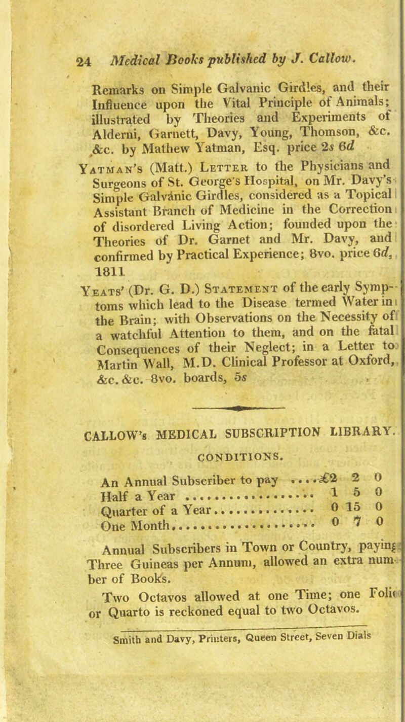 Remarks on Simple Galvanic Girdles, and their Influence upon tlie Vital Principle of Animals; illustrated by Theories and Experiments of Alderui, Garnett, Davy, Young, Thomson, &c. ,&c. by Mathew Yatman, Esq. price 2s 6d Yatman’s (Matt.) Letter to the Physicians and Surgeons of St. George’s Hospital, on Mr. Davy’s Simple Galvanic Girdles, considered as a Topical 1 Assistant Branch of Medicine in the Correction of disordered Living Action; founded upon the Theories of Dr. Garnet and Mr. Davy, and confirmed by Practical Experience; 8vo. price 6rf, 1811 Yeats’ (Dr. G. D.) Statement of the early Symp- toms which lead to the Disease termed Water ini the Brain; with Observations on the Necessity of a watchful Attention to them, and on the fatal Consequences of their Neglect; in a Letter to Martin Wall, M.D. Clinical Professor at Oxford, &c. &c. 8vo. boards, os CALLOW’S MEDICAL SUBSCRIPTION LIBRARY. CONDITIONS. An Annual Subscriber to pay Half a Year Quarter of a Year One Month ^2 2 0 .... 150 .... 0 15 0 .... 0 7 0 Annual Subscribers in Town or Country, paym|. Three Guineas per Annum, allowed an extra num ber of Books. Two Octavos allowed at one Time; one Foli( or Quarto is reckoned equal to two Octavos. Smith and Davy, Printers, Queen Street, Seven Dials