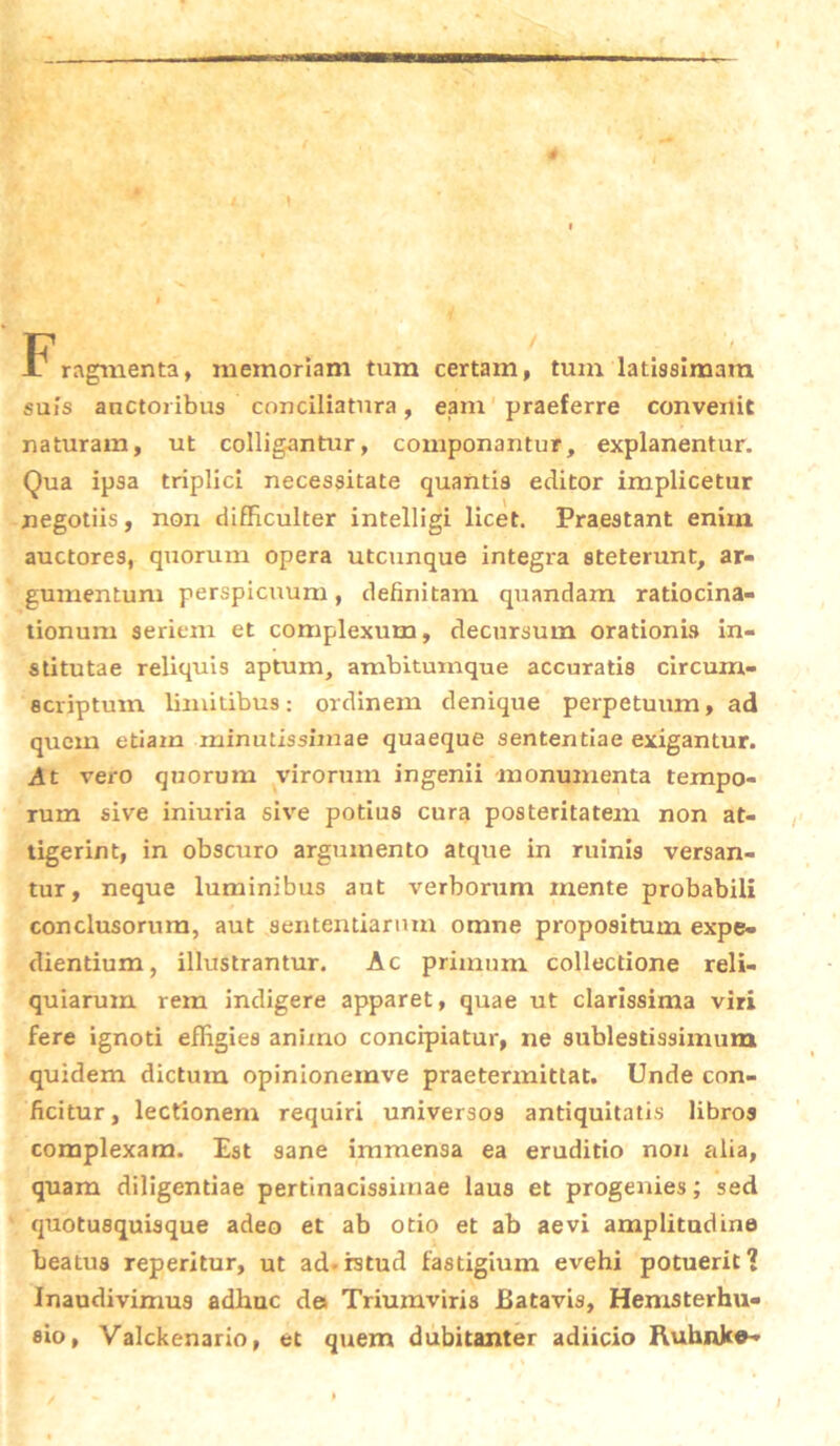 Fragmenta, memoriam tum certam, tum latissimam suis auctoribus conciliatura, eam praeferre convenit naturam, ut colligantur, componantur, explanentur. Qua ipsa triplici necessitate quantis editor implicetur negotiis, non difficulter intelligi licet. Praestant enim auctores, quorum opera utcunque integra steterunt, ar- gumentum perspicuum, definitam quandam ratiocina- tionum seriem et complexum, decursum orationis in- stitutae reliquis aptum, ambitumque accuratis circum- scriptum limitibus: ordinem denique perpetuum, ad quem etiam minutissimae quaeque sententiae exigantur. .At vero quorum virorum ingenii monumenta tempo- rum sive iniuria sive potius cura posteritatem non at- tigerint, in obscuro argumento atque in ruinis versan- tur, neque luminibus aut verborum mente probabili conclusorum, aut sententiarum omne propositum expe- dientium, illustrantur. Ac primum collectione reli- quiarum rem indigere apparet, quae ut clarissima viri fere ignoti effigies animo concipiatur, ne sublestissimum quidem dictum opinionemve praetermittat. Unde con- ficitur, lectionem requiri universos antiquitatis libros complexam. Est sane immensa ea eruditio non alia, quam diligentiae pertinacissimae laus et progenies; sed quotusquisque adeo et ab otio et ab aevi amplitudine beatus reperitur, ut ad-istud fastigium evehi potuerit? Inaudivimus adhuc des Triumviris Batavis, Hemsterhu- eio, Valckenario, et quem dubitanter adiicio Ruhnke-