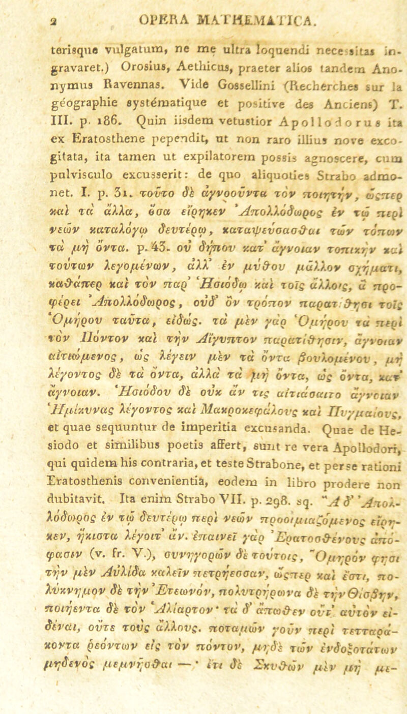 tarisque vulgatam, ne me ultra loquendi nece sitas in- gravaret.) Orosius, Aethicus, praeter alios tandem Ano- nymus Ravennas. Vide Gossellini <Recherches sur la geographie syst^matique et positive des Anciens) T. III. p. 186. Quin iisdem vetustior A pol Iodo rus ita ex Eratosthene pependit, ut non raro illius nove exco- gitata, ita tamen ut expilatorem possis agnoscere, cum pulvisculo excusserit: de quo aliquoties Strabo admo- net. I. p. 3i. towo dk dyvoovvzu xdv notryc^v, djgneg v.al zd aXXa, offa eiQrjxev ' ylnoXXoduiQog iv tco neg\ vedv v.uzaXoyio devzigtp, xazaxfjtvouo&ut zwv ronmy vd /.irj ovza. p. 43- ov dtjnov v.uz' dyvoutv xomxrv *ai zovzwv Xeyo/iivcov, dXA’ iv /uv&ov /uuXXov orijfiazi, xa&dneg nat z ov ticcq’ ‘Hotodw y.ai zoig dXXo>s, u rrpo- (ptQ€C 'AnoXXodogos, ovd’ ov tqocxov nagaz frr;ai zolg OfAtjQOV TUVXU, eidcog. zd fxkv yug *Ouj-oov ru negi rov lldvzov xal zzjv Aiyvnzov nuoazi&r;otr, ayvotav airmjuevos, wg Xiyetv ju,'ev rd dvra. (SovXofievov, urj Xiyovzog dk rd dvra, aXXd rd }irj dvza, cdg dvra, xgt ayvotav. 'Hatddov dk ovx uv ztg airtdoano ayvotav ‘fffUxvvas Xiyovrog xai MaxQOxerpdXovg xai IlvyfteUovg, et quae sequuntur de imperitia excusanda. Quae de He- siodo et similibus poetis affert, sunt re vera Apollodori, qui quidem his contraria, et teste Strabone, et perse rationi Etatosthenis convenientia, eodem in libro prodere non dirbitavit. Ita enim Strabo VII. p. 298. sq. A# ’AnoX~ Xddwoog iv rd divzcgu) ntot vewv noootjuiagdjaevog etor- xev, ijxioza Xiyotz uv. inatvel ydo 'Equtoo&evovs drto- (paotv (v. fr. V.), ovviiyoQidv dkrovzotg, O/hvqov <fi;at zd]V [ikv AvXLSa v.ctXeiv nezQijeooav, (dg-nQ xai £art, no- Xvxviyuov dk zrtv 'JEvtiovov, noXvzgjjgoiva dk TtjvGiojSyv, noirjevza 6'k rov *AXiagzov* rd d' drrco&ev ovi uvzdv el- dtvaif ovts zovg uXXovg. nozattwv yovv tieqi TeTTaoa— xovztt qeovzwv eis rov novrov, /u;dk zwv ivdo^ozauov (tr.devdg [ie/uvf;o&cu — * iu dk Ixv&tdv /utv /u; /ut-