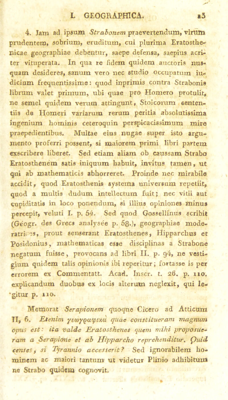 4. Jam ad ipsum Strabonem praevertendum, virum prudentem, sobrium, eruditum, cui plurima Eratosthe- nicae geographiae debentur, saepe defensa, saepius acri- ter vituperata. In qua re fidem quidem auctoris nus- quam desideres, sanum vero nec studio occupatum iu- dicium frequentissime: quod inprimis contra Strabonis librum valet primum, ubi quae pro Homero protulit, ne semel quidem verum attingunt, Stoicorum senten- tiis de Homeri variarum rerum peritia absolutissima ingenium hominis ceteroquin perspicacissimum mire praepedientibus. Multae eius nugae super isto argu- mento proferri possent, si maiorem primi libri partem exscribere liberet. Sed etiam aliam ob caussam Strabo Eratosthenem satis iniquum habuit, invitus tamen, ut qui ab mathematicis abhorreret. Proinde nec mirabile accidit, quod Eiatosthenis systema universum repetiit, quod a multis dudum intellectum fuit; nec vitii aut cupiditatis in loco ponendum, si illius opiniones ininus percepit, veluti I. p. 54. Sed quod Gossellinus scribit (Geogr. de3 Grecs analysee p. 58-), geographiae mode- ratrix ?9, prout senserant Eratosthenes, Hipparchus et Posidonius, mathematicas esse disciplinas a Strabone negatum fuisse, provocans ad libri II. p. 94, ne vesti- gium quidem talis opinionis ibi reperitur; fortasse is per errorem ex Commentatt. Acad. Inscr. t. 26. p. 110. explicandum duobus ex locis alterum neglexit, qui le- ‘gitur p. i 10. Memorat Serapionem quoque Cicero ad Atticum II, 6. Etenim yeuiygarpcxu quae constitueram magnum opus est' ita valde Eratosthenes quem mihi proposue- ram a Serapione et ab Hipparcho reprehenditur. Quid censest si Tyrannio accesserit? Sed ignorabilem ho- minem ac maiori tantum ut videtur Plinio adhibitum ne Strabo quidem cognovit.