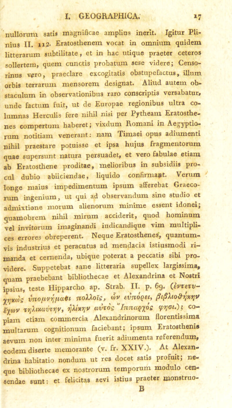 nullorum satis magnificae amplius inerit. Igitur Pli- nius II. ii2- Eratosthenem vocat in omnium quidem litterarum subtilitate, et in hac utique praeter ceteros sollertem, quem cunctis probatum aese videre; Censo- rinus v^ro, praeclare excogitatis obstupefactus, illum orbis terrarum mensorem designat. Aliud autem ob- staculum in observationibus raro conscriptis versabatur, unde factum fuit, ut de Europae regionibus ultra co- lumnas Herculis fere nihil nisi per Pytheam Eratosthe- nes compertum haberet; vixdum Romani in Aegyptio- rum notitiam venerant: nam Timaei opus adiumenti nihil praestare potuisse et ipsa hujus fragmentorum quae supersunt natura persuadet, et vero fabulae etiam ab Eratosthene proditae, melioribus in subsidiis pro- cul dubio abiiciendae, liquido confirmant. Verum longe maius impedimentum ipsum afFerebat Graeco- rum ingenium, ut qui ad observandum sine studio et admixtione morum alienorum minime essent idonei; quamobrem nihil mirum acciderit, quod hominum vel invitorum imaginandi iudicandique vim multipli- ces errores obreperent. Neque Eratosthenes, quantum- vis industrius et peracutus ad mendacia istiusmodi ri- manda et cernenda, ubique poterat a peccatis sibi pro- videre. Suppetebat sane litteraria supellex largissima, quam praebebant bibliothecae et Alexandrina et Nostri ipsius, teste Hipparcho ap. Strab. II. p. 69. (ivieiv- yrjxws vnofivyjfiaisi noXXols, wv tvnooei, pipho&rjHVjV i’yo)V trjhnuvtrjv, rjXixrjV avios InnuQyoe <pyot.')s co- piam etiam commercia Alexandrinorum florentissima multarum cognitionum faciebant; ipsum Eratostheni® aevum non inter minima fuerit adiumenta referendum, eodem diserte memorante (v. fr. XXIV.)- A1 Alexan- drina habitatio nondum ut res docet satis profuit; ne- que bibliothecae ex nostrorum temporum modulo cen- sendae sunt: et felicitas aevi istius praeter monstruo- B