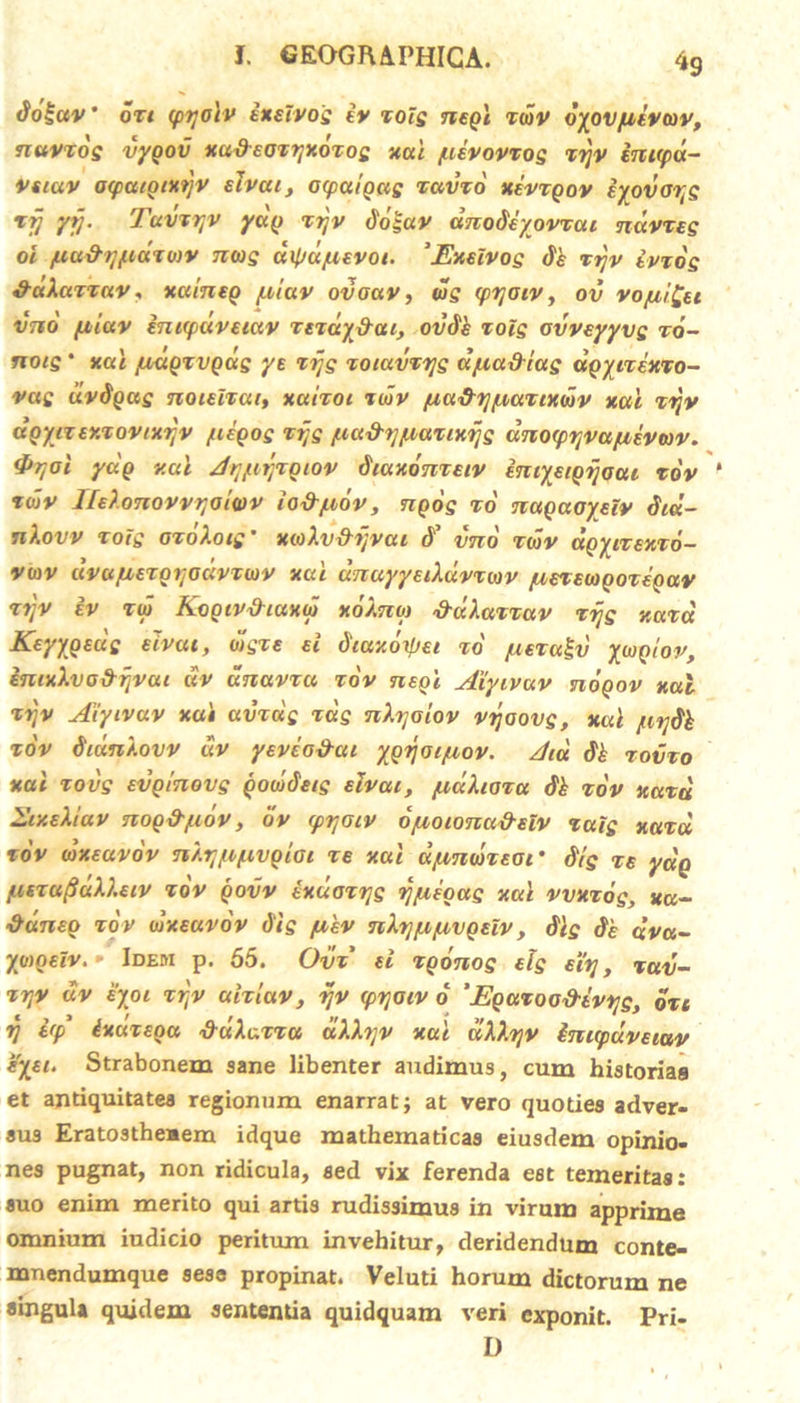 «9 doguv' dzt (ptjoiv ixdvog iv zolg negl zdv oyovfiivav, nuvzog vygov xadsozyxdzog xal /uivovzog zyv inupd- vstav oipaiocxyv elvou, ocpatgag zavzo xevxgov iyovayg 1 ij yy. Tavzyv ycig zrjv dogav anodeyovzai ndvzeg oi /uu&yftdziav niog dipd/uevoi. 'Exeivog tih zyv ivzdg daXazxav, xuineg piluv ovoav, ug (pyoiv, ov vo/uifci vtio fjiiav inupuveiav rexdy&ai, ovdk zolg ovveyyvg zo- notg * xal fjudgxvgag ye xijg xoiuvzyg djuadtag dgyizexzo- vug dvdqag noidzat, xaixoi zdv pia&y/uaztxdv xal zyv dgytxtxzovtxyv yiegog zyg ftu&y/aazixyg dnoipyva/uevwv. &yoi ydg xal Ayytyzgiov diaxonzeiv imyeigyoai zdv idv ITeXonovvyoiwv io&yidv, ngog xo nagaoydv Sid- nXovv xoig ozoXotg' xioXv&yvai (f vnd zdv dpyizsxzo- vu)V uvufxexgyodvzwv xal unuyyeiXdvzwv fzexewgozeQav zyv iv zd KogivAiuxd xoXno) ddXazzuv zijg xazd Keyygeug eivai, dgze d diaxdipei xo juezagv yiogiov, imxXve&yvui uv dnavzu zdv neol Aiyivuv nooov xal xrjv Aiyivav xai avxag zag nXyaiov vyoovg, xal /ay&h zdv diunXovv dv yeveo&at ygyaifxov. Aid tik xovzo xai zovg evginovg goddetg eivai, /uuXioza dh zdv xazd Ar/.eXiav nog&judv, dv (pyaiv dyioionu&elv zaig xazd zdv dxeavov nXrjfifxvgiai ze xal d/xndzeor 6'ig ze ydg fiszufidXXuv zdv govv exuozyg yjuegag xal vvxzdg, «a- ■&dneo zov 1dxeavov Sig piev nXyju/uvgeiv , fllg de dva~ ymneiv. • Idem p. 55. Ovz d zgonog elg eiy , %av- xyv uv eyoi zyv ulziuv, yv (pyoiv d ‘Eguzoo&tvyg, ozt rj dp ixaxeou '&uXazzu dXXyv xal dXXyv inicpuveiav eyet. Strabonem sane libenter audimus, cum historias et antiquitates regionum enarrat; at vero quoties adver- sus Eratostheaem idque mathematicas eiusdem opinio- nes pugnat, non ridicula, sed vix ferenda est temeritas: suo enim merito qui artis rudissimus in virum apprime omnium iudicio peritum invehitur, deridendum conte- mnendumque sesa propinat. Veluti horum dictorum ne singula quidem sententia quidquam veri exponit. Pri- D