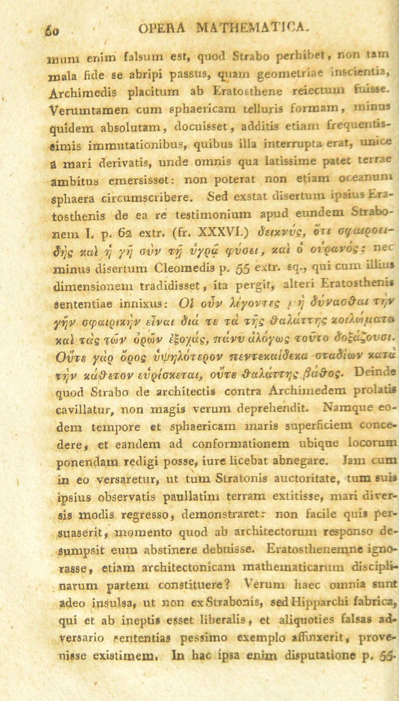 fio mum enim falsum est, quod Strabo perhibet, non tam mala fide se abripi passus, quam geometriae inscientia, Archimedis placitum ab Eratotthene reiectum fuisse. Verumtamen cum sphaericam telluris formam, minus quidem absolutam, docuisset, additis edam frequentis- aimis immutationibus, quibus illa interrupta, erat, umce a mari derivatis, unde omnis qua latissime patet terrae ambitus emersisset: non poterat non etiam oceanum sphaera circumscribere. Sed exstat disertum ipsius LrJ- tosthenis de ea re testimonium apud eundem Strabo- nem I. p. 62 extr. (fr. XXXVI.) deixvvg, oxt ocfuigou- di}g v.ui 0] yij avv ry vygu (pvoti, v.at 0 oigavog: nec minus disertum Cleomedis p. 55 ejttr. £<1'» qu* cum hli^s dimensioirem tradidisset, ita pergit, alteri Eratostheni» sententiae innixus: Ol ovv X(yovrtg f *] dvvao&ai xr,v yrjy ccpuiQtiOjV sivca d'iu te tu xr;g &aXuxxrtg xoiXinyiaxu xa\ tccg TtoV ogwv tl-oyug, iruvv uXoywg xovxo dogu^ovai. Ovrs yuo ogog vrpyXoxEgov ntVTEXuidExa axaSiwv nuru %TjV mu&etov EvgiGXExai, ovts 'd-aXavtyg fiu&og. Deinde quod Strabo de architectis contra Archimedem prolatis cavillatur, non magis verum deprehendit. Namque eo- dem tempore et sphaericam maris superficiem conce- dere» et eandem ad conformationem ubique locorum ponendam redigi posse, iure licebat abnegare. Jam cum in eo versaretur, ut tum Stratonis auctoritate, tum suis ipsius observatis paullatim terram extitisse, mari diver- sis modis regresso, demonstraret: non facile quis per- suaserit, momento quod ab architectorum responso de- sumpsit eum abstinere debuisse. Eratosthenemne igno- rasse, etiam architectonicam mathematicarum discipli- narum partem constituere? Verum haec omnia sunt adeo insulsa, ut non ex Strabonis, sed Hipparchi fabrica, qui et ab ineptis esset liberalis, et aliquoties falsas ad- versario sententias pessimo exemplo affinxerit, prove- nisse existimem. In hac ipsa enim disputatione p. 55*