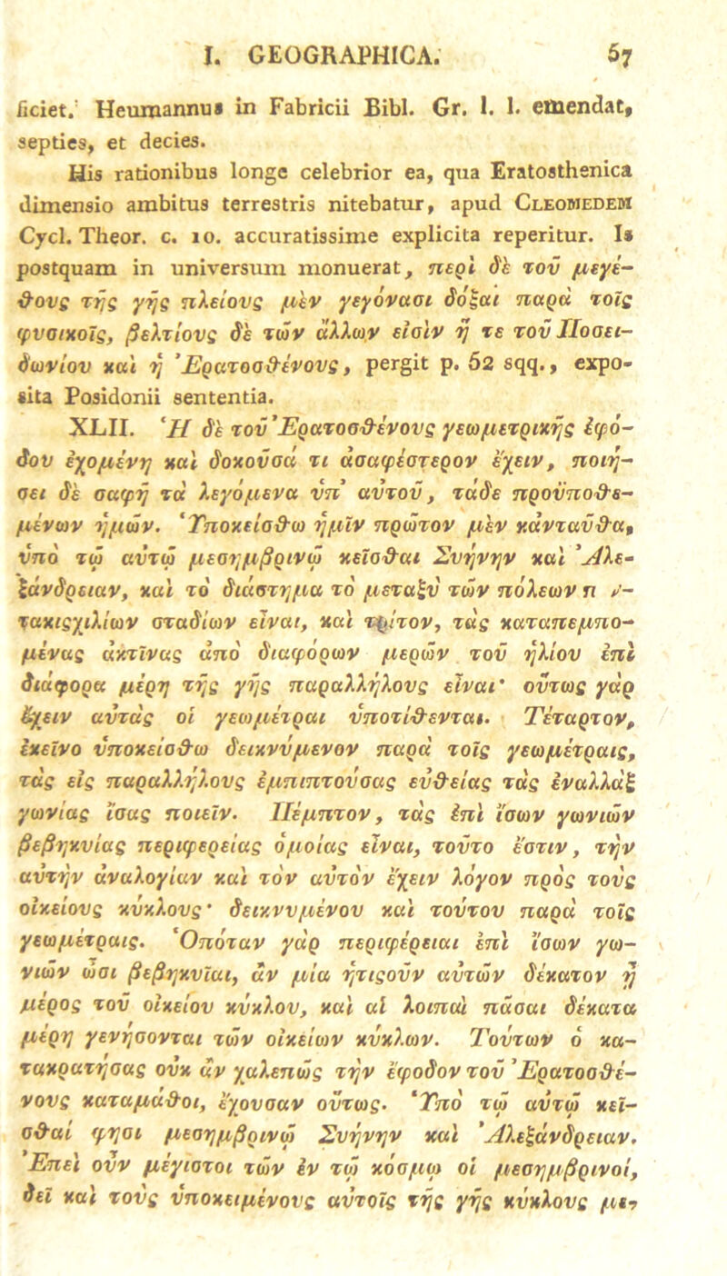 ficiet.: Hcumannua in Fabricii Bibi. Gr. 1. 1. emendat, septies, et decies. His rationibus longe celebrior ea, qua Eratosthenica dimensio ambitus terrestris nitebatur, apud Cleomedem Cycl. Theor. c. io. accuratissime explicita reperitur. I* postquam in universum monuerat, nsgl 81 zov fitye- &ovs ztjg yrjg n^Ecovs fthv yeyovaoc 8o£ai nagu zoig (pvoixolg, fisXzlovg 8's zwv dXXwv scalv rj ze zov IIooec- tiwviov xai ii ’ Eguzoa&tvovg y pergit P« 52 sqq., expo- sita Posidonii sententia. XLII. ‘H 8e zov'Egazood-ivovg yEw/.uzgixflg &<po- 8ov iyo/uevtj xctl 8oxovocc zc doacpiozEQov eyeiv, nocrj- oei 8b oacpij tu Xsyo/usvu vn avzov, zcc8e ngovno&s- /uevwv Tj/xmv. ‘ Tnoxelo&w ijfiiv ngwzov /ahv xavzav&u, vno zw avzw fiEayfifigivw xeIo&cu Evrjvrjv xcti 'j4Xe- IdvSgsiav, xai zo 8cuoz7]f.ia zo f.isza£v zwv noXswv n v- Tuxcsydiwv oza8iwv ecvat, xai zglzov, zug xuzanE/zno^ fxivug dxzlvug uno 8tu(pogwv /ueqwv zov rjliov ini iiutpogu /uEQTj zi;e yijs nugaXkfaovg sivcti’ ovzwg yug fyetv avzug oi yewyuzgac vnozi&svzai. Tizagzov, execvo vnoxeia&o) 8ecxvvjuevov nagcc zoig yEWjuizgacg, zag slg nagaXb;).ovg ijuntnzovoag EV&Etag rus ivccAAaj; ywviag ious noiElv. Ile/xnzov, zag ini iowv ywviwv fisflijxvcuQ ntQXfEotias o/uoiag eIvou, zovzo eoziv , ztjv avztfv dvuXoyluv xai zov avzov syeiv Xoyov ngog zovg oIxecovq xvxXovs’ 8sixvv/uevov xul zovzov nagu zoig yew/xtzgucg. *Onozav yug nsgicpegeiui knl iowv yw- viwv wai ^E^rjxvlui, uv /xiu rjzigovv avzwv 8ixazov 7j nigos zov oixEtov xvxl.ov, xai al Aocnal ndoat 8ixaza fzegi] yEvrjGovzcu zwv oixsiwv xvx).wv. Tovzwv 6 xa~ zuxguztjoas ovx uv yaXenwg zijv ecpoSov zov 'Egazoo&E- vovs xazuyiu&oi, tyovoav ovzwg- ‘Tno zw avzw xsi- o&ac (prtoi /ueorj/u^givif) Evrjvrjv xai 'sl).e£dv8geiav. Ensi ovv /xiyiozoc zwv iv zw xoo/uw oi fieoij/ufigcvoi, 8ei xai zovg vnoxEifiivovg ccvzois ztjg yzjs xvxlovg /tt?