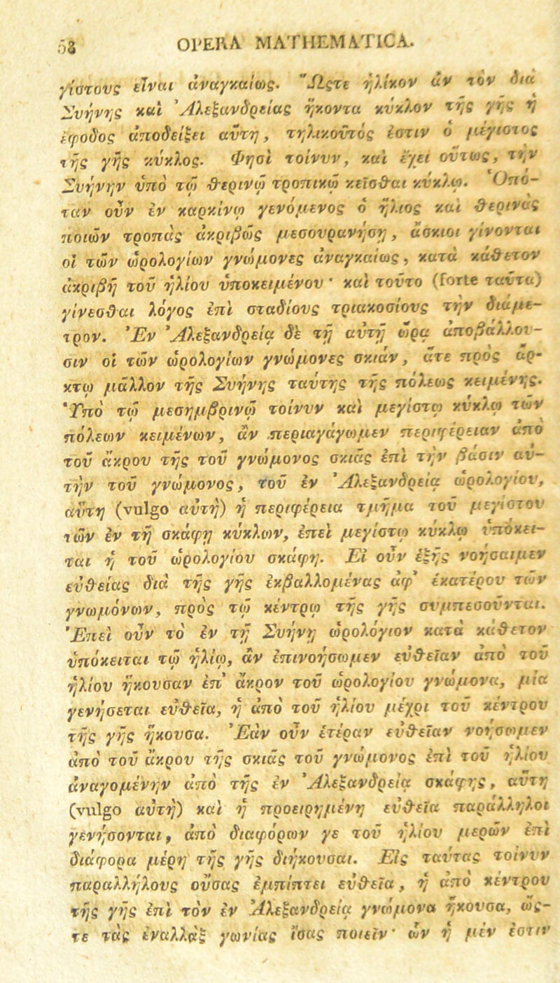 yiarovg eJvttt avuyxaliog. SLczt y).txov uv tov diu Zvyvyg xtu ' AXt^uv&Qtiug yv.ovxu xvxXov tyg yyg y ifytiSog unodeilei uvrrj, ry/.r/.ovrog ioxiv d fdytmog vijg yyg v.vvlog. fPrjal roivvv, v.ui t/ti ovtuq, tyv SvyvyV vno to> fregiVul TQOTtiY.w y.tio&at y.vyj.Lp. Ono- ZC(V ovv iv xttQKtvv) ytvopuvog o yhog xai &egivug uomv Tgondg dy.gtpdig fieooVQavyoy, dov.101 ytvovxat ol twv dgoloyioiv yvd/uoveg uvayxumg, xuxu xuittxov dxQiftij xov yXiov vnoxeipuvov ■ xui xovxo (forte tuvto) yiveodui Xdyog inl ozadiovg xgiuxoaiovg tyv diu/tt- XQOV. 'Ev 'AXetavdgeia Sh xij avvfj wga unofla)j.ov- oiv 0i to)V wgoXoyiwv yvoj/uoveg oy.rav, uxe ngog ug- xrw [idllov xyg 2vyvys TOvzye Tyg ndUtog ytifxivyg. 'Tno t<p pieay/u/Sgivq) Toivvv na) fisyiora xvy./.co tojV noXeoiv xecftivav, dv nx.Qiayuyoti.uv negnftQeiav uno tov dy.gov Tyg tov yvdifxovog oy.tug ini xt;v (iuoiv av- ti]V tov yvw/uovog, tov iv 'Ahzuvdncia dgo/.oyiov, avzy (vulgo amy) y nsgirpigeiu Tjuy/iu tov fieyicxov xwv iv zy oxcupy xvxXoiv, in et fisylorip xvxXa vnoxti- tou y tov wgoXoy/nv Gv.uipy. Ei ovv ilyg voyoaifixv evdeiag dia Tyg yyg iy^aXlo/uvag ucp' iy.axigov tujv yvtofiovmv, ngog toj xivTQto Tyg yyg avpmsaovvTUi. ’Ene\ ovv to iv 77; Evyvy oigoXoyiov naxa xd&erov vndxenui TU) yXhp, dv intvoyowfuv ev&efav ano tov yXlov yy.ovouv in' dy.nov tov wgoXoyiov yvwfioru, fiiu yevyoeTcu ev&eiu, y uno tov yXtov /uiygi tov xevxgov Tyg yyg yxovau. ’Euv ovv iriguv fvfrtiav voraa/uv dno tov uxqov Tyg oxidg tov yvco/torog ini tov yXiov dvayopiivyv uno ryg iv 'AXegavdgeiu oxcupyg, uvxy (vulgo uvxy) xul y ngoetgypiivy ev&eiu naguX.XyX.ot ytvyoovTcu, uno dtuipogav ye tov yXiov fugwv em diurpoga fiigy Tyg yyg dtyxovaat. Eig tuvrag Toivvv nuQut.Xylovg ovoug i/tminiei ev&eia, y uno xsvtqov Tyg yyg ini TOV iv AXe^avdgeia yVO)/10va yxovoa, wg- re Tug ivuXX.dg ywv/hg ioug noiefv‘ dv y fiiv ioxiv