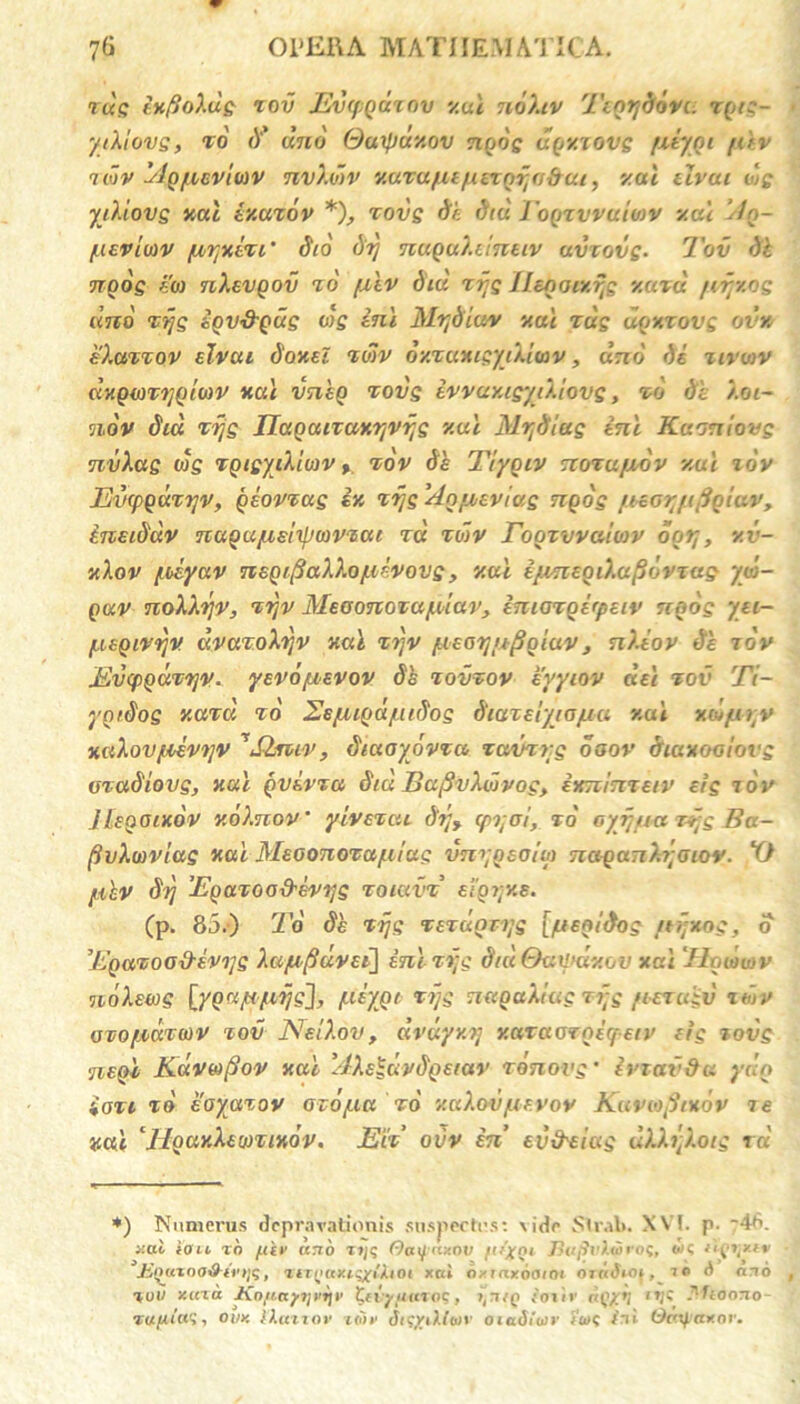 tus ixfioXus rov Evfpqur nv y.ui nohv Ttqrjddvi. rqts- ytXiovs, to d' uno Quxpuxov nqos uqy.xovs fAyqi [Av tmv Aq/neviuv nvXwv v.urafienexqr^sbut, y.ui tlvui dg yiXiovs icat iy.uzdv * *), zovs Se Siu Joqzvvuioiv xai Aq- /ueviuiv fjwjxect’ Sto Srj nuquXtinetv uvcovs- Tov Sk nqos eoi nXevqov zd /Atv Siu rijs Ileqotxijs xazd /irjy.os and Ttjs eqvS-qus cis ini MvjSiav xai tus uqxrovs ovv. eXazzov elvai Soxei zulv oxzaxisydiuv, uno de ztvviv dxqtozi]Qto)V xai vntq tovs ivvuy.igytXiovs, zo di ).oi~ ndv Sia zijs IJaQaizax^vrjs y.al SlrjSias ini Kaoniovg nvXas ois TQtsyditDV >. tov Se Tiyqtv nozufxdv y.ui idv Evopqazrjv, qeovzas ix xijs Aqfxevias nqos jnorjtfiqiuVy ineiSdv naqajuelxpwvzai tu zdiv Toqzvvamv ootj, v.v- v.Xov [oeyuv naqtfiaXXo [livovs, y.ui ijnneoiXapdvzus ydi- qav noXXyv, zrjv Meoonozu/uiav, imazqefpetv nqos yn- /ueqtvijv dvazoXrjv xai z?jv [leotjizfiqiav, nXtov Se tov Mvqiqdzrjv. yevo/zevov Sh tovzov eyyiov dei tov Ti- yqtSog y.azd zo Eeyuqd/ttSos Siazeiyia/uu y.ui xd>jut;v xaXovfievtjv ^Slzuv, Siuoyovzu zavzyg osov Siaxoolovs maSiovs, xai qvivza Sta BafivXdivoc, ixninzetv eis tov JLeooixov xdXnov' yivezat Srt> (pi;oi, zd oyijua zijs Ba- fivXwvias xai Meoonoza/aias tmyqeoim naqanX^atov. X) fikv Sij 'Eqaxoo&evys zoiavz e i o 7; v. e. (p. 85.) To Se zijs TezuQTijs [/ueq/Sog /rijxog, o Eqazoo&evojs Xa/ufiuvei] ini zijs StdOailtdxov xai ‘Jlqdviv ndXewg [yqap/uijg], peygt zijs naouXiac i f;g fiezuiv ttuv ozo/xutoiv tov NelXov, dvdyxTj xazaorqiqetv eis tovs •neqi KaVbifiov xai AXe^dvSqetav zdnovs* iriaSda ydn iozi zo eoyazov azojua zd xaXovfievov Kavwfitxdv ie xai ‘HqaxXemixov. Eti ovv in’ evfreiag uXXijXots ra *) Numerus depravationis suspectus: \ide Stral». XV!. p. '46. *ai ion tn /.liv ano zt/q Oaijnxov [it’xQ1 Fufirtiiio?, ok nij\xtv Jinuxna&irtiq, ztZQaxiqxiAlOt xai nyiaxocuni 0 7«Jioi , ie d ano %ut/ xara Ko/iayi]vi]t' ttiyuaroq, >,niQ ;<nir trlt' *Woso- i oi/y. liat rov iiih’ dic/iMon' otadioiv i'u>q ini Ocnfiax ov.