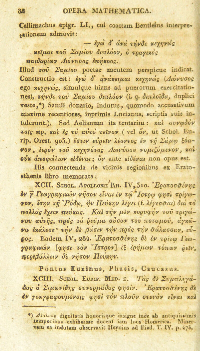 Callimachus eplgr. LI,, cui coactam Bentleius interpre- tationem admovit: — iyoj d' uvd xiyrjvds uel/uai tov Eajuiov dinXoov, o tgayixd: naidagmv Jiovvoos inrjxoos. Illud tov 2ajuiov poetae mentem perspicue indicat. Constructio est.: iyw d’ qvdxet/uai xeytjvwe {/hdvvaos ego xeytjvag, simulque hians ad puerorum exercitatio- nes), vijvde tov 2a/u,lov dmXdov (i. q. dinXoida, duplici reste,*) Samii donario, indutus, quomodo accusativum maxime recentiores, inprimis Lucianus, scriptis suis in- tulerunt.), Sed Aelianum ita tentarim : y.ul cvvwddv <toig ng, xal is to avxd xelvov ( vel dv, ut Schol. Eu- rip. Orest. 903.) eOTiv evgeiv XiovTos iv xrj £ufii? idu- vov, iegov tov xeyijvoTos /hovvoov vojuidd/nevov, xal ovx dno(po')hov eldivcu; dv ante ei devae non opus esL His connectenda de vicinis regionibus ex Erato- •thenis libro memorata; XCII. Schol. Apollonii Rh. IV, 310. ‘Egaroo&evijs iv y Pmygqtptxwv vijoov etvai iv toj 'Iotooj (prjOi Tgiyio- VQV, tot]V vij ‘Podw, ijv ]Itvxr;v Xeyei (f. Xeyeo&ai) diu to uoXXdg eyeiv nevxag. Kal tijv /xhv xogvcfijy tov xgtyiu- vov avTtjs, ngog to gtv/ua ovouv tov nozafiov, dyxw- va ixdXeac' Tijv dh fiuoiv %djv ngog rtjv &dXaooav, ev- gog. Eadem IV, 284. 'JEgaToo&ivtjs dh iv tqitw rea- ygacpixdv [<pi;ot tov 'Igtqov] ii igyfiav ronav geh’, Ttegi(jdX'uiv de vijoov Jlevwjv. Pontus Euxinus, Phasis, Caucasus. XCIII, Schol. Euri?. Med. 2. Tdg di SvfmXrya- das d Ztfuovld^g avvog/tiudug (p>;oiv. 'Egctroo&ert;g de iv yeayguipov/iUrois <pqoi tov nXovv orevov elvai xal *) xUnkuna dignitatis honorisque insigne inde ab antiquistimiJ JUtnpenhu* exhibuisse docent iam loca Homerica. Miner- v*iu ca indutam observavit Hcynius ad lliad. T. IV. p. 474,