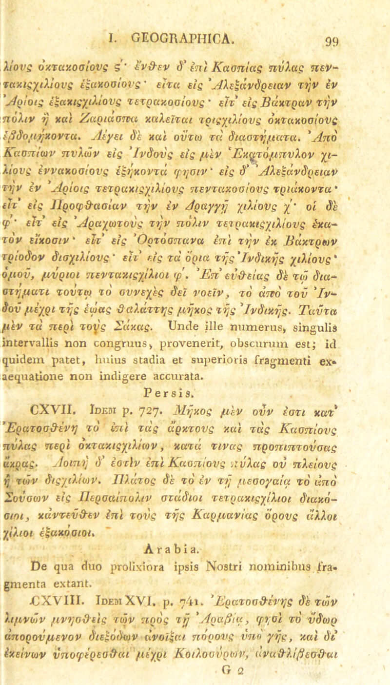 Xiovg oxruxooiopg 5 ev&ev <Y ini Kaoniug nvXac nev- TuxigyiXiovg iguxooiovg' ehcc eis 'AXeldv^geiuv ir/v iv 'Agloig i^axigyiXiovg TETQuxoolovg' e/x' eis Buxtquv vijv noXiv ?} xai ZciQiuonxt xuXeitui xgtgyiXiovg oxxuxooiovg i fidoyirjzovTCi. Aiyei de xai. ovxio xci diaoTirjptciTa. 'Ano Kuoniiov nvXwv eig 'IvSovg eig /n&v ‘ Exqxo/invXov yi- Xiovg ivvaxooiovg igtjxovxa (prtoiv’ eig d' ' AXelaySgetaV vt/v iv 'Agioig TexguxigyiXtovg nEVTcixooiovg xgiuxovTu' e et’ eig llgocpd-aoiuv xijv iv Agayyjj yiXiovg y‘ ot Se <jP ‘ elx' eig 'Agayiaxovg xrtv noXiv TenguxtgyiXiovg ixa- rov eixootv' elx’ eig ’Ogxoonuvu ini xrjv ex xgiodov SioyiXtovg ' eli eig tu ogiu xi;g 'Ivdixijg yiXiovg * Qftov, /.ivgioi nevxuxigytXioi rp . 'En' ev&Eiug Se tu diu- OTtjflUTl TOVTlp To ovveykg dei voelv, TO uno TOV 'Iv* Sov fiiygt r7-g iipag tiaXaTTqg piijxog xrtg 'ivStxijg. Tavtu yiev tu negi xoyg Suxcig. Unde ille numerus, singulis intervallis non congruus, provenerit, obscurum est; id quidem patet, huius stadia et superioris fragmenti ex» aequatione non indigere accurata. Persis. CXAII. Idebi p. 727. Mijxog jukv ovv ioxi xux 'Eguxood-evij To kii Tug ugxxovg xui tug Kuoniovg nvXag negi oxxaxigyiXUov, xuxu xivag ngonmxovoug il/.oug. Aorni; <)' ioxlv ini Kuoniovg nvXag ov nXsiovg rj roiv SigyiXio)V. ZlXuxog de to iv xjj /neooyuia to uno Sov0(0V sig IhgoainoXiv ozddioi x ero axigyiXioi Siaxo- otoi, xuvxev&ev ini xovg xijg Kugyiaviug ogovg uXXot yJXiot egccxooioi. Arabia. De qua duo prolixiora ipsis Nostri nominibus jfra» gmenta extant. jCXVIII. Idem XVI, p. 741. ’ Egaxoo&evi/g Sk tojV Xifivoiv [ivtjoxfoig tojv 7100g xjj 'AgafJiu, (p%oi to vSojg unogov pievov diegoSwv ilvo/i-ui nogovg vno yijg, xai St ixeivoiv vno(ptQEG\hu /atypi KoiXoovnwv, uvu&Xifieodui G 2 BuXXgtOV