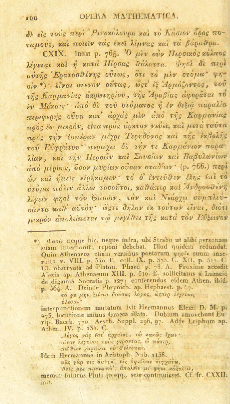 dh eis xovg ntqi /J/)'oxo/.ovqu v.ut xo Kmoiov oqog rro- xafiovg, xal noieiv xug txel /.i/ivag xal xd fiuqu&qu. CXIX. Idem p. 765. ‘0 fxev odv JltQOtxoc xoisiQC Xiyexui xal rj xaxd Jleqoug &u).uxxa. tyral de nn/t avrijs Kquxoo-d-iv^g ovxwg, ori xo jxlv orofxu' (f. r~ aiv *)' 'eiveu axevov ovxwg, wgx' i£ Aquo^ovxps, xov xijs Kaq flavius dy.Qonrtqlov, xijs I4gufilas dyoqdxett ro iv Muxuis’ ano dh xov oro fiuxos ij iv dt£iu naqa)Ja ne(ji(peQt}s ovoci nux' dqydg filv eho ri;s Kuq navius nqos 6« fuxqov, eha nnos doxxov vevu, xal /eexex xavxci ngos rr,v ioniquv fir/qi Isortiovog v.ui xpg ixpjo/.rg xov Evtpqixxov' nequyet dc xr,v re KaQfiuviov nctoci- Xluv, xal xv,v Ifeqooiv xal 2ovoiwv xal Bufiv/xovliov emo fie-Qovg, ooov fivQuov ovauv oxadleov’ (p. 766.) ntql ujv xal x;fuls eiQXjV.afxev' x0 d’ ivxtvihv ib;g ini xo oxofiw ncii.iv di.i.0/ xooovxoi, xa&dntn xal Avdooo&ivrj kyuv epfjol xov ‘Qdoiov, xov xal Nsdqyip cvfin).iv- odvxa xad' avrov ‘ lilgxe dijXov iv. xovxiov eh ui, dioii fuxqov dnoXtinexai xw fieyifru xijs xaxu xov Evluvov *) <I’aolv neque hic, neque infra, ubi Strabo ut alibi personam suam interponit, reponi debebat. Illud quidem redundat. Quin Athenaeus etiam versibus poetarum <fi;o(v suum inse- ruit: v. VIII. p. 54o. E. coli. IX. p. 5~5. C. XII. p. 5i2. C. CI. observata ad Platon. Phaed. p. -8. A. Proxime accedit Alexis ap. Athenaeum XIII. p. 610. E. sollicitatus a Luzacio de digamia Socratis p. 127; conferendus eidem Athen. ibid. p. 564. A. Deinde Phrynich. ap. Hephaest. p. 67. ro yt /iijv $tinu dot/oai f.oyof, wtrtfQ /.eyiTa, olfacti' interpunctionem mutatum ivit Hermannus Elem. D. IVI. p. 473, locutione minus Graeca illata. Dubium amovebunt Eu- rip. Bacrb. 770. Aesch. Suppi. 2g6, g;. Adde Eriphum ap. Athfen. IV. p. i34. C. _ ioyo<i yuQ (ni inyalnl, ov xavta; fyoiv ’ oleor Xtyovai roii^ ytgorra:, 01 runig, yiiS-uv /Ogiitiv nu 'Sfinii n;. Idcrn Hermannus in Aristoph. Nub. 1 i3S. rritq yrxo tiv duWio’, *>»» oqiHktor rvyyuim, \9*{<i tini TTtjfm>'iT', «TToirte /h' qrtfni xrt^o/.th , memor futurus Pluti 40sqq., sesecontinuisset. Cf.fr. CXXII. init.