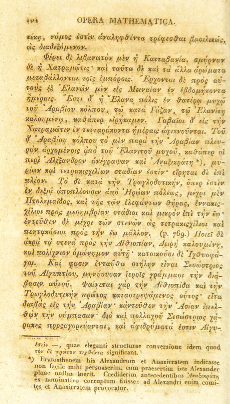 AV* * 01'EKA MATHEMATICA. xixr,, voftog taulv dvuXr/fdivzo zoiytQ&ui fiucutxwg, uig dludt&O/LUVQV. *p£QGl dt M^U/V0)ZOV fliy Ij KuXZufiuVtU, OfliVQVUV ().£ t/ X(XTQU^l(flT(£ ■ YUl XUVZd de XCCC TU (X/./.U UOW/IXUZ(t /itza^dXXoyzae TOt£ ijmoQOK. JEgyovxai te ngog av- *oys i§ EXavdv fxiy eig Meivaiav iy i^do/v^xovxa rj(.uQuig. Ea%i d y EXuvu noXig iv &aztgsa fivydi tqv Ag,afiloy xqXnoy , xgj xaiu fu^av, tw 'EXavixy uaXovfiivo), xufrdneg elgrjxu/xev. Eu^uloi tf dg zry XaxQctpwziv iy xexzagdxovxa y/xeguic drf,r/.vovvzai. Tov V 'JQ«p iov xoXnov xd /xtv nagd xijy *y]gu(iiav nXev- guv agyofxevoig pno xoy EXavixov fxvyov, xa&aneg oi neg'i AXQavdgoy dviygarpav xai ’Ava-ixgdzy *), uv- Qtwy xai xexgay.igyiXiav axadiav iaxiv' etorjai de ini Eo de xuta xyv 1 'gayXodxntxyv, oneg icziv iy delta anonXeovqiy ano Jfgwwv noXewgf fxtyqi /uev JJxoXe/xdidog, ««( xijg xdv iXecpdyxav &j;gag, ivvaxtg- yjXtpt n.Qojg f.uoy/jfiglay orddioi xai fitxodv ini zry ea' ivxey&ev de fzeygi xdv oxevdv oig xexgaxigyiXioi xai neyxijtxopiQi ngog. xry ea /uuXXov. (p. 769.) JJotei di uxga xy o^eyd ngog xry AiSioniav, Aeigrj xaXovjuevy, yal noXr/yiov oyiwvyfxov avrjj ' xazoixovoi di ’ Ty&vorfd- yof. Kyi tpaoiy ivzavda orijXry ejvai Eeodjoxgiog XQV Aiyvnxloy, /aryvovoav iegolg ygd/ijttaot xry d/ci- flaaiy, ayxoy. <l>aiyexai ydg xry Aixhontda xai zry TgayXodvxtxyy ngdxog xaxaozgeijjdiievog ovrog' tha diafiag eig xry 'Agaptav' xdvxev&ev xiy *Aaiav ineX- &<f)V xry avytnaoav' d(o' xai noXXayov Eeoioarotog yd~ Qaneg ngpguyqgevovxat, xai d<ycdgvjuaxd ioxiv Aiyv- IotU’ —, quae ekganti structurae conversione idem quod 'rov fU ‘jQhtrov Tt/frerrct significant. *) Eratostheaem his Alexandrum et Anaxicratem indicasse non lacile mihi persuaserim, cum praesertim iste Alexander plane 'liiiliu luerit. Crediderim antecedentibus ‘AvaSuqirrr, nominaino corruptum fuisse: ad Alexandri euim comi- tas ci Anaxirralciu ^iro\ ocatur.