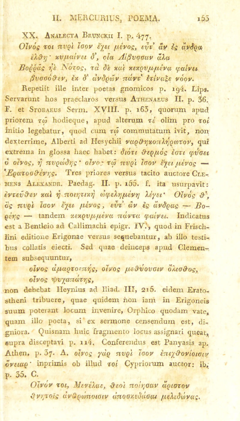 XX. Analecta Bkunckii I. p. 477. Oivog Tot nvoi laov eysi /usvog, evv av ig «Wpco ek&y' MVjuatvsi d\ eia Aifivaaciv a).a Boggcig r;k Aorog, ra dk xui v.exgvyi/UEVa, ipalvEi jjvoao&EVj ix d' dvdgojv ndvv tvivuls voov. Repetiit ille inter poetas gnomicos p. ig4. Lips. Servarunt hos praeclaros versus Athenaeus II. p. 36. F. et Stoeaeus Serm. XVIII. p. i63, quorum apucl priorem rw hodieque, apud alterum ve olim pro vol initio legebatur, quod cum r0 commutatum ivit, non dexterrime, Alberti ad Hesychii vag&yxonXrjgmroVy qui extrema in glossa haec habet: Sioti S-egyiog eoti cpvoei v oivog, rj nvgio&rjg' olvog tco nvgi laov h'yei /ilvog — 'JEgavoo&eVyg. Tres priores versus tacito auctore Cle- mens Alexande. Paedag. II. p. i55. f. ita usurpavit: ivzevd-ev v.ai rj notrjvixrj oicpsXy/xEvr] Xeysi ‘ Oivog S’f dg TtvQi laov £yei /uivog, evv dv ig dvdgag — Bo- girjg — tandem '/.exgvfMfXEVa ndvva cpalvei. Indicatus est a Bentleio ad Callimachi epigr. IV.', quod in Frisch- lini editione Erigonae versus sequebantur, ab illo testi- bus collatis eiecti. Sed quae deinceps apud Clemen- tem subsequuntur, oivog djuaQTOEnrjg, oivog /.oe&vovaiv oXiadog, oivog rpvyanuvyg, non debebat Heynius ad Iliad. III, 215. eidem Erato- stheni tribuere, quae quidem hon iam in Erigoneis suum poterant locum invenire, Orphico quodam vate, quam illo poeta, si' ex sermone censendum est, di- gniora. Quisnam huic fragmento locus assignari queat, eupra disceptavi p, n4. Conferendus est Panyasis ap. Athen» p. 37. A. oivog ydg nvgl laov iniy&ovioioiy dveiuQ’ inprimis ob illud voi Cypriorum auctor: ib, p. 35. C. Olvov xoi, MeveXae, &eoi nolyaav dgiavov dvryioig dvOgumoiaiv dnooxeduoou fxeXtSwvag.