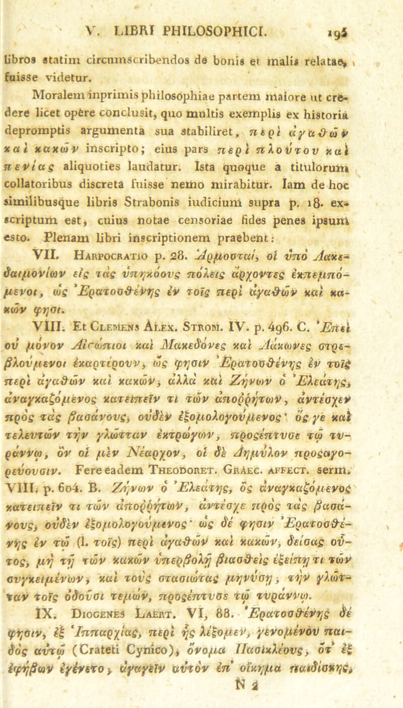 libros statini circumscribendos de bonis et malis relatae, < fuisse videtur. Moralem inprimis philosophiae partem maiore ut cre- dere licet optre conclusit, quo multis exemplis ex historia depromptis argumenta sua stabiliret, ntgi dyudwv xai xaxwv inscripto; eius pars nepi nXovzov xai neviag aliquoties laudatur. Ista quoque a titulorum collatoribus discreta fuisse nemo mirabitur. Iam de hoc similibusque libris Strabonis iudicium supra p. i8* ex- scriptum est, cuius notae censoriae fides penes ipsum esto. Plenam libri inscriptionem praebent: VII. Harpocratio p. 28. Agpioozcu', ol vnd Aaxe- dat/uovioiv eig zdg vnryxoovg no/.eig agyovzsg exnepind- pievot, tdg ’Egazoa&ivrjg iv zotg negl dya&wv xai xa- xwv q>t]Oi. VIII. Et Clemens Alex. Strom. IV. p. 496. C. 'Emi ov fidvov Airwmoi xai Maxedoveg xai Adxwvsg Grge- fiXov/iiEVoi ixagztgovv, wg (ptjGiv 'Egazotidevyg iv zvi£ n egi dyu&div xai xaxwvi dAAd xai Zrjvmv d 'EXcaziig* dvayxa^o/uevog xazemelv z 1 zwv dnoggyzwir, dvzeayev ngog zdg fiuadvovg, ovdkv iloyioXoyov/tevog' og ye xai ze).tvzwv zr;v yXwzzav ixzgwyvw, nooginzvGc zw zv- gdvvw, ov oi fikv Neugyov, 0i dh AtffivXov ngogctyo- gevovaiv. Fere eadem Theodoret. GrAec. akfect. serm. VIII, p. 6o4. B. Znjvwv d 'EXsazrjg, og cIvuyxagd/uEVog xazeineiv zi zwv ditoggrjzo)V, dvzeays ngog zdg fiaad- Vovg, ovdiv i^ofio).oyov/zevog’ wg de <jpyotv 'Eguzoo&i- vrtg iv zw (1. zoig) neni dya&wV xai xaxwv, deioag ov- zog, firi zi] zwv xuxwv vnegfioXij fiiao&sig ii-eint] zi zwv Gvyxeifxivwv, xai zovg ozaoiwtag (zrjvvorj, zzjv y).wt- tav zotg odovoi ze/uwv, ngogenzvas zw zvgdvvw. IX. Diogenes Laert. VI, 88. 'Egazoad-evrjg de <prtoiv, t| *Innagylag, negl rjg Xilo/JLEV, yevofxevov ncu- dog avzw (Crateti Cynico), dvoyict llaaixXiovg, oz e£ ifprjfiwv iyivezo > dyayelv cevzov in oixtj/ua riaidloxijii N i