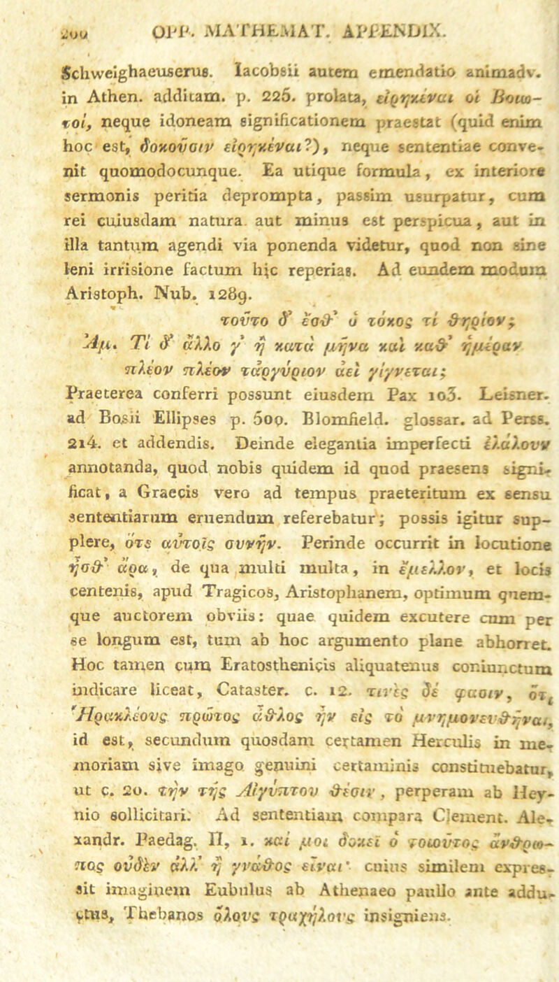 Schwelghaeuseru8. lacobsii autem emendatio animadv. in Athen. additam, p. 225. prolata, ugrpdvai oi Bouo- toi, neque idoneam significationem praestat (quid enim hoc est, ioHovow eior/xivuil), neque sententiae conve- nit quomodocunque. Ea utique formula, ex interiore sermonis peritia deprompta, passim usurpatur, cum rei cuiusdam natura, aut minus est perspicua, aut in illa tantum, agendi via ponenda videtur, quod non sine leni irrisione factum hic reperias. Ad eundem modum Aristoph. Nub. i2bg. ‘covro 8’ eo&' u zoxos ti dr^iov^ 'Atu Ti <T «AAo y rj y.uzd fxrjva y.ui y.u&’ rj/xioav n/.iov nXiov xdoyvQiov dei yiyvezui; Praeterea conferri possunt eiusdem Pax io3. Leisner. ad Eosii Ellipses p. 5oq. Blomfield. glossar. ad Perss. 2i4. et addendis. Deinde elegantia imperfecti D.aXow annotanda, quod nobis quidem id quod praesens signi- ficat, a Graecis vero ad tempus praeteritum ex sensu sententiarum eruendum referebatur ; possis igitur sup- plere, ozs uvroJs ovvijv. Perinde occurrit in locutione ijo&' dgcc, de qua multi multa, in ejue/J.ov, et locis centenis, apud Tragicos, Aristophanem, optimum quem- que auctorem obviis: quae quidem excutere cum per se longum est, tum ab hoc argumento plane abhorret. Hoc tamen cum Eratosthenivis aliquatenus cor.iunctum indicare liceat, Cataster. c. 12. nves 8e epuoiv, oz( 'Hgax/Jovg nQmog ci&Xoe rtv eis vo /urqjuorsv&qra/, id est, secundum quosdam certamen Herculis in me- moriam sive iiti3go genuini certaminis constituebatur, ut c. 2o. zrjv T7js Aiyvmov &e(jiv, perperam ab Hey- nio sollicitari. Ad sententiam compara Cjement. Ale- xandr. Paedag. II, i. xcd tuoi 6oxei 6 xoiDVZog av&gio- auxs ovdhv wAA’ yvd&og elvai ‘ cuius similem expres- sit imaginem Eubulus ab Athenaeo paullo ante addu- ctus, Thebanos oXovs TQuyrjXor'^ insigniens.