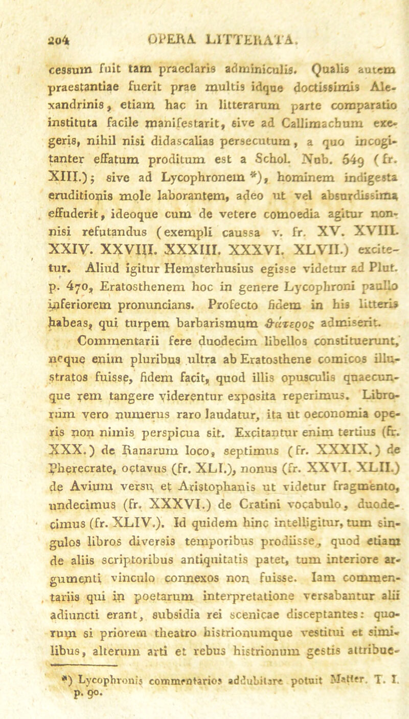 cessum fuit tam praeclaris adminiculis. Qualis autem praestantiae fuerit prae multis idque doctissimis Ale- xandrinis , etiam hac in litterarum parte comparatio instituta facile manifestarit, sive ad Callimachum exe- geris, nihil nisi didascaliaa persecutum, a quo incogi- tanter efFatum proditum est a Schol. Nub. 54g (fr. XIII.) 5 sive ad Lycophronem *), hominem indigesta eruditionis mole laborantem, adeo ut vel absurdissima effuderit, ideoque cum de vetere comoedia agitur non- nisi refutandus (exempli caussa v. fr. XV. XVIII. XXIV. XXVIII. XXXIII. XXXVI. XLVII.) excite- tur. Aliud igitur Hemsterbusius egisse videtur ad Plut. p. 470, Eratosthenem hoc in genere Lycophroni paullo inferiorem pronuncians. Profecto fidem in his litteris habeas, qui turpem barbarismum &c'it£oos admiserit. Commentarii fere duodecim libellos constituerunt, neque enim pluribus ultra ab Eratosthene comicos illu- stratos fuisse, fidem facit, quod illis opusculis quaecun- que rem tangere viderentur exposita reperimus. Libro- rum vero numerus raro laudatur, ita ut oeconomia ope- ris non nimis perspicua sit. Excitantur enim tertius (fr. XXX.) de Ranarum loco, septimus (fr. XXXIX.) de Pherecrate, octavus (fr. XLI.), nonus (fr. XXVL XLII.) de Avium versu, et Aristophanis ut videtur fragmento, undecimus (fr. XXXVI.) de Cratini vocabulo, duode- cimus (fr. XLIV.). Id quidem hinc intelligitur, tum sin- gulos libros diversis temporibus prodiisse, quod etiam de aliis scriptoribus antiquitatis patet, tum interiore ar- gumenti vinculo connexos non fuisse. Iam commen- tariis qui in poetarum interpretatione versabantur alii adiuncti erant, subsidia rei scenicae disceptantes: quo- rum si priorem theatro histrionumque vestitui et simi- libus, alterum arti et rebus histrionum gestis attribue- *) Lycophronis commentario» addubitare potuit Matter. T. I. p.90.