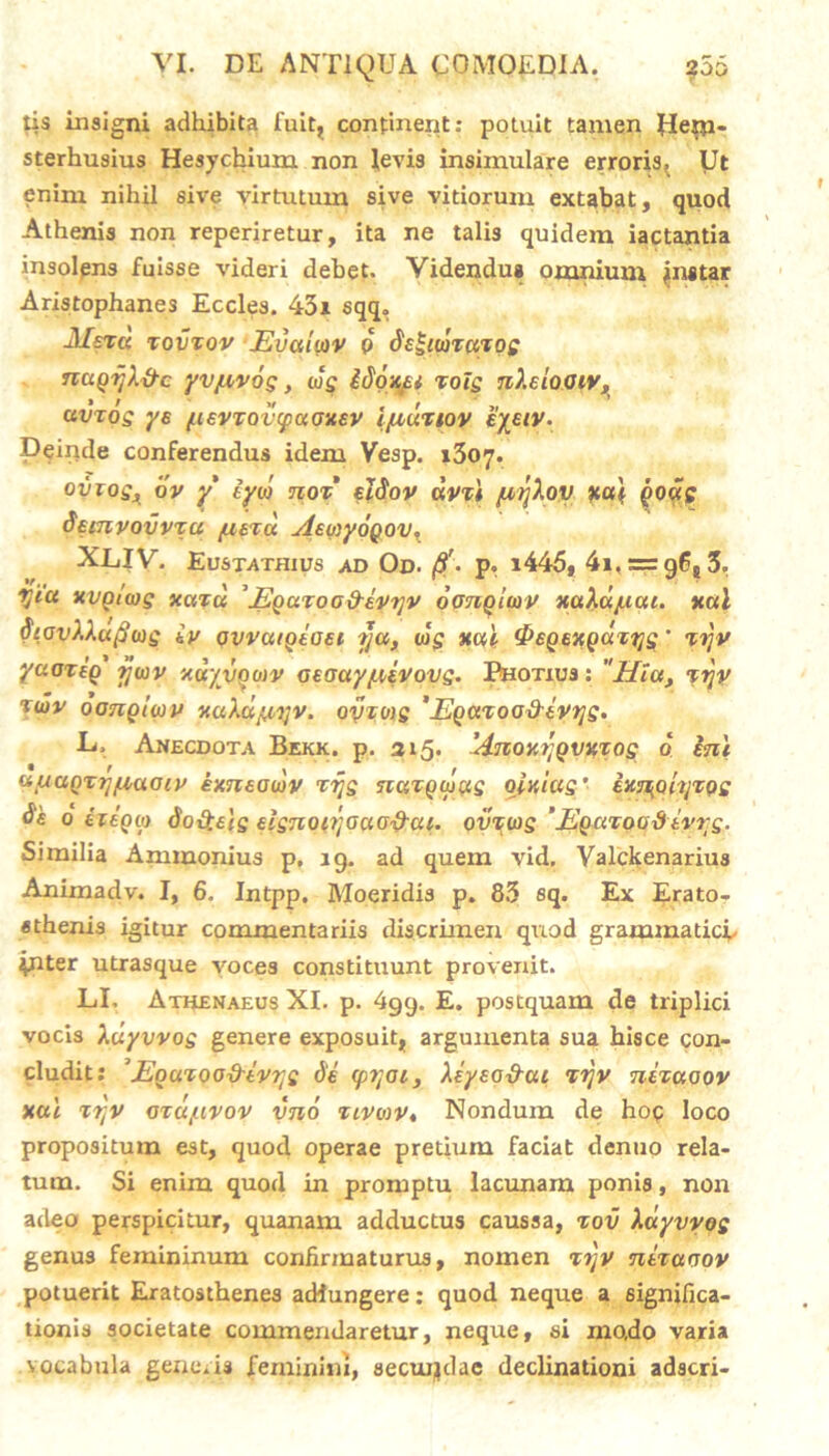 tis insigni adhibita fuit, continent: potuit tamen Jletti- sterhusius Hesychium non levis insimulare erroris. Ut enim nihil sive virtutum sive vitiorum extabat, quod Athenis non reperiretur, ita ne talis quidem iactantia insolpns fuisse videri debet. Videndus omnium jmstar Aristophanes Eccles. 43i sqq. J/st« tovzov JSualiov p de£mzazog ncigijX&c yv/nyog, cog idonei rotg n).eioaivs civzog ys tievzavcpuoxev i/zdziov eyeiv. Deinde conferendus idem Vesp. 1307. oviog, ov y tyio noz' eldov avzl juyXov xai godg deinyovvza /lutu AewyoQOV, XLIV. Eustathius ad Od. /3'- p. t445, 4i, = 9(jt3. yia xvgiwg xazd ’Egazoa&evyv oongUav xaXdjuat. xal StovXXufiwg iy avvaigiaei ija, wg xal <PeQexgdzqg' %rjv yuozig tjwv xdyvgoiv aeaay/LUVovg. Photius : Hia, zrjv twv oanglwy xuXdjayv. ovzvig ' Egazoadivyg. L. Anecdota Bekk. p. 315. 'Anoxrjgvxzog 0 ini uuagzrjyiaoiy exneowv zrjg nazgwug oixiag’ ixj^ohjzQg ds 0 izegta doQelg eignoojouofi-ai. ovzwg ’ Eguzoaxiivrg. Similia Ammonius p. ig. ad quem vid. Valckenarius Animadv. I, 6. Intpp. Moeridis p. 83 sq. Ex Erato- sthenis igitur commentariis discrimen quod grammatici- ipUer utrasque voces constituunt provenit. LI. Athenaeus XI. p. 4gy. E. postquam de triplici vocis Xdyvvog genere exposuit, argumenta sua hisce con- cludit: ’Eguzoo&iyrjg de (pyoi, Xeyeo&aL zijv nizaoov xal zTjv azdjuvov vno zivmv, Nondum de hop loco propositum est, quod operae pretium faciat denuo rela- tum. Si enim quod in promptu lacunam ponis, non adeo perspicitur, quanam adductus caussa, zov Xdyvyog genus femininum confirmaturus, nomen zijy nizaoov potuerit Eratosthenes adfungere: quod neque a significa- tionis societate commendaretur, neque, si mo.do varia vocabula gene.is feminini, secuijdae declinationi adscri-