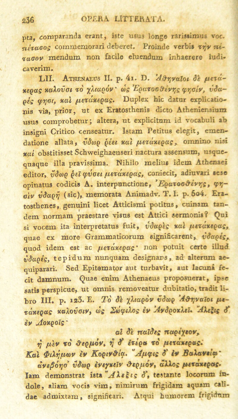 pta, comparanda erant, iste usu3 longe rarissimus voc. ntxcioog commemorari deberet. Proinde verbi* xr,v ni- xaoov mendum non facile ehiendum inhaerere ludi- caverim. LII. Athenaeus II. p. 4i. D. 'Afr^valoi de jueru- ttegas xaXovoi xo yXiapov* wg 'Eoaxoaitiv^q y-^oiv, vda- Qeg (pyot, x«i {lexuxeQCig. Duplex hic datur explicatio- nis via, prior, ut ex Eratosthenis dicto Atheniensium usus comprobetur; altera, ut explicitnm id vocabuli ab insigni Critico censeatur. Istam Petitus elegit, emen- datione allata, vdwp peei xul fiexuxepug, omnino nisi xai obstitisset Schweighaeuseri nactura assensum, usque- quaque illa pravissima. Nihilo meliu* idem Athenaei editor, vdoip peicpvaei fxexdxepaq, coniecit, adiuvari *ese opinatus codicis A. interpunctione, ’Epazoo&evt;g, <pq- alv vdapij (sic), memorata Animadv. T. I. p. 6o4. Era- tosthenes, genuini licet Atticismi potitus, cuinam tan- dem normam praestare visus est Attici sermonis? Qui si vocem ita interpretatus fuit, vdapis *ul /aezdxepas, quae ex more Grammaticorum significarent, vtiapes, quod idem est ac [xez;uY.epttS' non potuit certe illud vdapig, tepidum nunquam designars, ad alterum ae- quiparari. Sed Epitomator aut turbavit, aut lacuna fe- cit damnum. Quae enim Athenaeus proposuerat, ipse satis perspicue, ut omnis removeatur dubitatio, tradit li- bro III. p. »23. E. To dl yXiapov vdcop A&tjvaloi xdxeQas xaXov oiy, wg 2wcptXog iv 'AydpotXeU ‘AXeUg d* iv uioxQOtS' ai de nuldeg nctpiyeov, ij fjblv ro S-epfidv, y d* ixtpa to /tiexdxepag. Kal 4>d fator iv KopiV&Ia. “Afupig d' ly BaXavfa' dvs/Hdrjo' vdtop iveyxeiv &epjudy, uXXog fuxdxtpag. lam demonstrat ista AXe£tg d\ testante locorum In- dole, aliam vocis vim, nimirum frigidam aquam cali- dae admixtam, significari. Atqui humorem frigidum