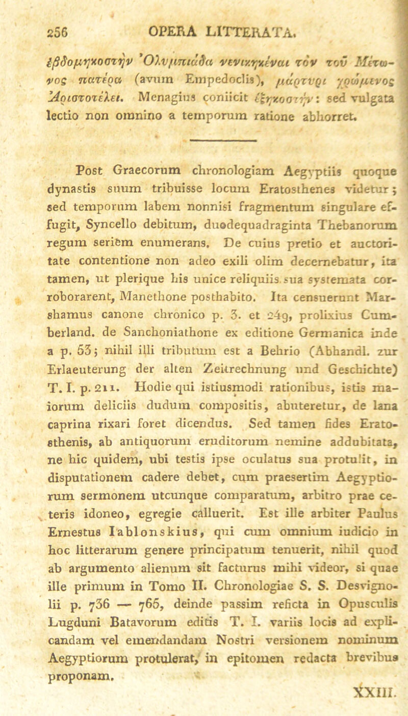 {fidof^yxoctyv Olv[mtu9a vtviv.rpuivai xov zov Mixto- vos nuxiou (avum Empedoclis), /xuqzvqi yoo')/xevos MoioxoxiXei. Menagius coniicit ityxoo-np': sed vulgata lectio non omnino a temporum ratione abhorret. Post Graecorum chronologiam Aegyptiis quoque dynastis snum tribuisse locum Eratosthene3 videtur; sed temporum labem nonnisi fragmentum singulare ef- fugit, Syncello debitum, duodequadraginta Thebanorum regum seriem enumerans. De cuius pretio et auctori- tate contentione non adeo exili olim decernebatur, ita tamen, ut plerique his unice reliquiis, sua systemata cor- roborarent, Manethone posthabito. Ita censuerunt Mar- shamus canone chronico p. 3. et 24g, prolixius Cum- berland. de Sanchoniathone ex editione Germanica inde a p. 53; nihil illi tributum est a Behrio (Abhandl. zur Erlaeuterung der alten Zeitrechnung und Geschichte) T. I. p. 2n. Hodie qui istiusmodi rationibus, istis ma- iorum deliciis dudum compositis, abuteretur, de lana caprina rixari foret dicendus. Sed tamen fides Erato- stbenis, ab antiquorum eruditorum nemine addubitata, ne hic quidem, ubi testis ipse oculatus sua protulit, in disputationem cadere debet, cum praesertim Aegyptio- rum sermonem utcunque comparatum, arbitro prae ce- teris idoneo, egregie calluerit. Est ille arbiter Paulus Ernestus Iablonskius, qui cum omnium iudicio in hoc litterarum genere principatum tenuerit, nihil quod ab argumento alienum sit facturus mihi videor, si quae ille primum in Tomo II. Chronologiae S. S. Desvigno- lii p. 736 — 765, deinde passim reficta in Opusculis Lugduni Batavorum editis T. I. variis locis ad expli- candam vel emendandam Nostri versionem nominum Aegyptiorum protulerat, in epitomen redacta brevibus proponam. tfxiii.