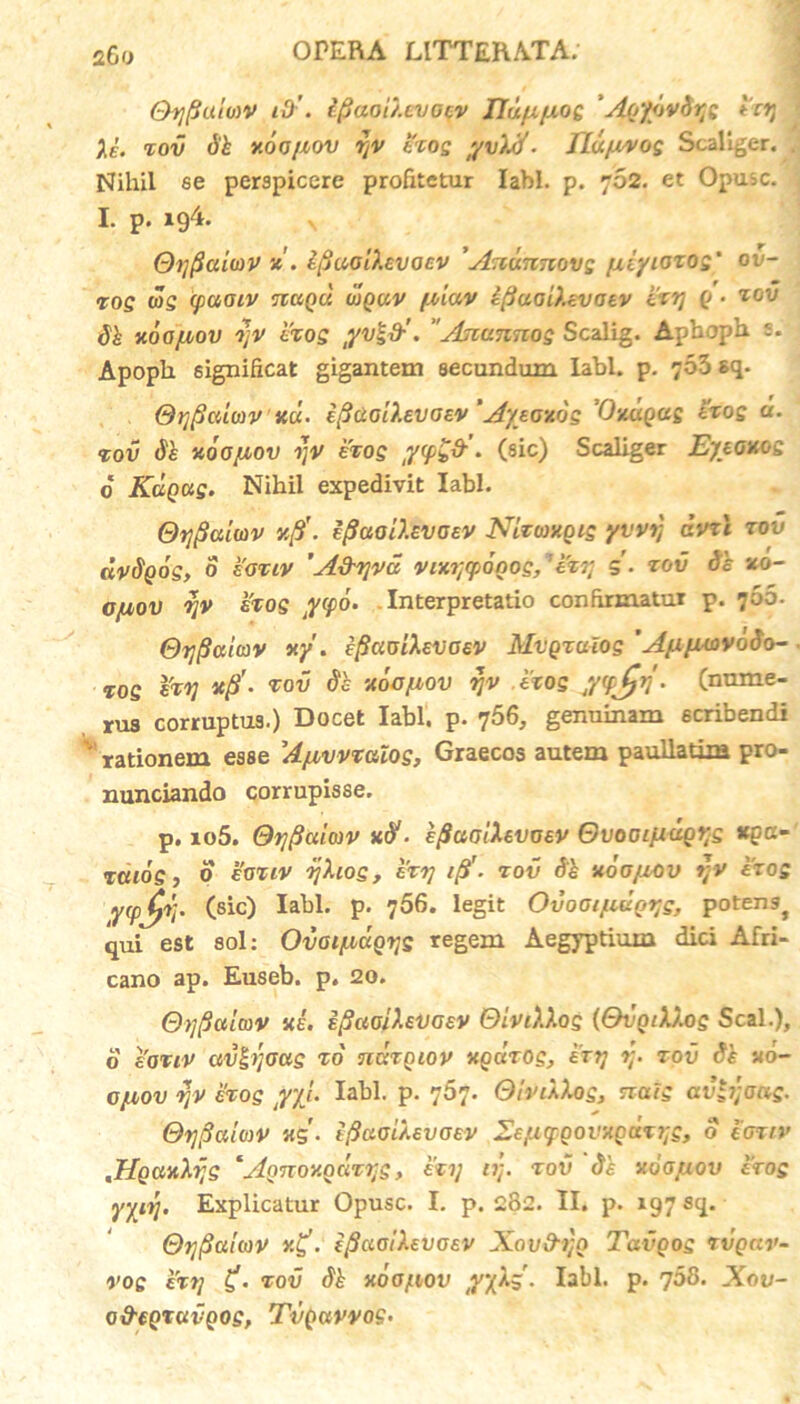 Oyfluioiv i0'. Ipaou.cvoqv JJd/x/xo£ 'ApyovSys hy ' Ae. tov xoo/xov yv hos fvXtf- Jlu/u^og Scallger. . Nihil se perspicere profitetur labi. p. 702. et Opusc. I. p. 194. \ Oyftaiwv tfiaoihvocv Anunnovs /xiyiozos' ov- ros ws (paoiv tcuqu ujquv f.oiav iftaGiXcvaev hy p • zov Si xooyiov yv hos lYvl&’. Ascunnos Scalig. Aphoph s. Apoph 6ignificat gigantem secundum labi. p. 703 sq. @t]fiaio)VKU' efiaollevoev 'Aytoxos Vxuqus hos «• tov Se aoofiov yv hos • (sic) Scaliger Eyeonos 6 Rapas. Nihil expedivit labi. Otjfialwv yfi. efluoU.EVOev Nizoxgis yvvy cvrl zov dvSpos, 0 eotiv 'A&yvd vix?;(p6oos,:hy s- zov Si xo- GfMOV yv hos Jffo. Interpretatio confirmatur p. 706. Oyfiuiav xy'. ifiauiXevaev Mvgzulos 'AyiyiuvoSo- %os %zy T°v xoo/nov yv hos jvjjv • (nume- rus corruptus.) Docet labi. p. 756, genuinam scribendi v rationem esse Afivvzalos, Graecos autem paullatim pro- nunciando corrupisse. p. io5. Qyfiuiojv xtf- eflaoiXevoev OvoGifxugys *Qcc- zcuos} 0 k’auv yXios, hy 1$■ zov Si X 60/zov yv hos Y(pJ?V- (sic) P’ 756. legit Ovoai/zuQtjs, potengj qui est sol: Ovai/iapys regem Aegyptium dici Afri- cano ap. Euseb. p. 20. @y(3cttmv xi. ifiaoihvaev OiviXXos {SvgiXXog Seal.), o sauv aviyoas zo nazniov xpuzos, hy y. zov Si «o- ojliov yv hos tyyj’ labi. p. 767. QlnXXos, nais avlyoas. Oypatmv «$'. tfiaoiXevoev SeyiqiQOVXQuzyg, o ioziv JIpa-Ahjs *Annov.QazrjS, hy ty. zov di xog/aov hos yyiy. Explicatur Opusc. I. p. 282. II. p. 197 sq. Oyfiaiiov y.£. (ftaoiXevaev Xav&yo Tavgos rvpar- vos hy zov Si xoo/nov yyX$. Iabl. p. 708. Xov- o&epxavgos, Tvpavvos.