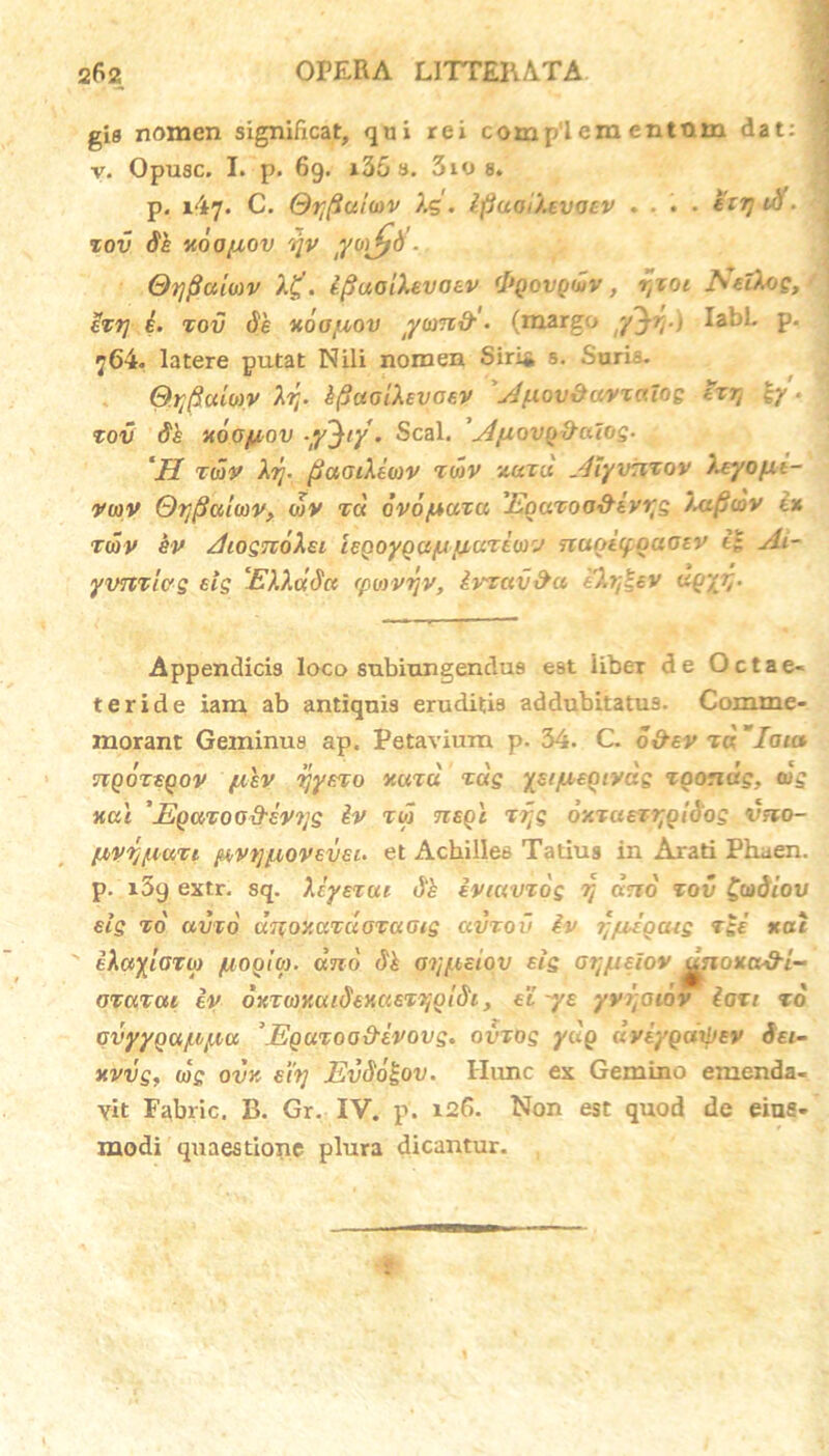 gis nomen significat, qui rei comp'l em entttm dat: v. Opuac. I. p. 69. i35 a. 310 a. p. 147. C. @ti(iui<ov Xg. tfiaa /.evocv .... etij Uf. tov Se HOOfiov rqv Orjfiamv Xg. e^uoiXevoev <1>qqvq<Lv , r,xoi JSTclXog, Zxr] i. tov de x6otuov yamti• (margo y~^rr> labi. p. 764. latere putat Nili nomen Siri* s. Saris. O.rfiumv Xrr kfiaaiXevcev 'Jfxov&owxaiog txr, c/. tov de v.6o(jlov Seal. AyiovgfrcuoS' 'II nav Xrj. /jaaiXewv z<x>v xatu Aiyv:itov Xeyop.1- vwv OqjSalwv, o)V tci ovo/Ltata 'Eoatoo&ivqs XafiojV ex twv ev AiosnoXei ieQoyQa/u /yateovv nugiifoaoev t£ Ai- yvntias *is EXXddct (pi&vrjv, Ivtav&a eXr,\ev dgyrr Appendicis loco subiungendus est iibei de Octae- teride iam ab antiquis eruditis addubitatus. Comme- morant Geminus ap. Petavium p. 34. C. o&ev td Iaia 71 qoteqov fiev rjyeto nuta tdg yeijuegtyds tgondg, wg xal 'Egatoo&evqs & tw tzeqi tqg oxtuetqgidos vno- /uvq/uati ftvtjyioveveu et Achilles Tatius in Arati Phuen. p. i5g extr. sq. Xcyetue evmvtds r, «rro' tov £codiov eig xo avto UTfoy.atuotciGis civtov iv j-yiegaig tge xac eXctylazo) /uogiO). ano dk aq/Asiqv eis oqjiieiov jjgioxa&i- otatai ev oKtioxuidexaetqgldi, et ye yyqaiov lati to cvyyocijd/.iu \Egutoa&lvovg. ovtog ydg dveygdrpev 6ei- xvvs, <«>£ ovk eiq Evdd^ov. Ilimc ex Gemino emenda- vit Fabric. B. Gr. IV. p. 126. Non est quod de eiue- modi quaestione plura dicantur.