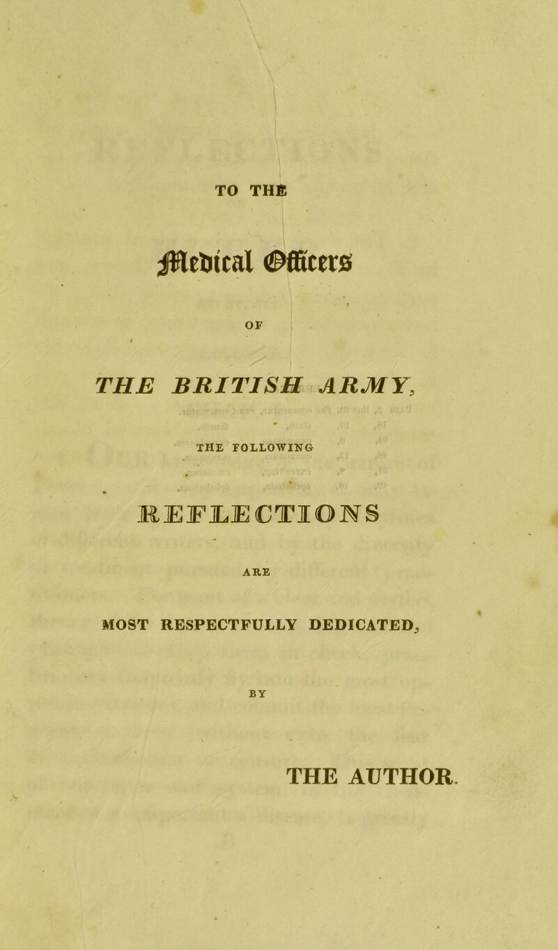 TO THE jttetitcal Officers OF THE BRITISH ARMY, THE FOLLOWING JREFJLECTIOWS ARE MOST RESPECTFULLY DEDICATED, BY THE AUTHOR.