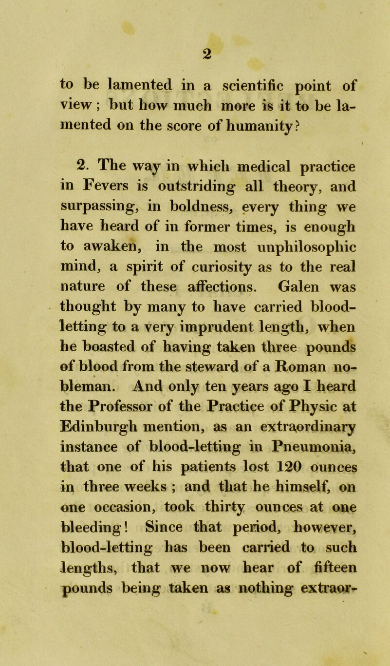 to be lamented in a scientific point of view ; but how much more is it to be la- mented on the score of humanity ? 2. The way in which medical practice in Fevers is outstriding all theory, and surpassing, in boldness, every thing we have heard of in former times, is enough to awaken, in the most unphilosophic mind, a spirit of curiosity as to the real nature of these affections. Galen was thought by many to have carried blood- letting to a very imprudent length, when he boasted of having taken three pounds of blood from the steward of a Roman no- * bleman. And only ten years ago I heard the Professor of the Practice of Physic at Edinburgh mention, as an extraordinary instance of blood-letting in Pneumonia, that one of his patients lost 120 ounces in three weeks ; and that he himself, on one occasion, took thirty ounces at one bleeding! Since that period, however, blood-letting has been carried to such lengths, that we now hear of fifteen pounds being taken as nothing extraor-
