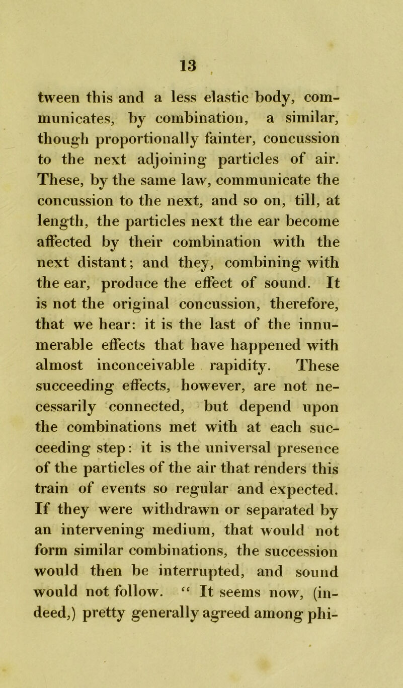 tween this and a less elastic body, com- municates, by combination, a similar, though proportionally fainter, concussion to the next adjoining particles of air. These, by the same law, communicate the concussion to the next, and so on, till, at length, the particles next the ear become affected by their combination with the next distant; and they, combining with the ear, produce the effect of sound. It is not the original concussion, therefore, that we hear: it is the last of the innu- merable effects that have happened with almost inconceivable rapidity. These succeeding effects, however, are not ne- cessarily connected, but depend upon the combinations met with at each suc- ceeding step: it is the universal presence of the particles of the air that renders this train of events so regular and expected. If they were withdrawn or separated by an intervening medium, that would not form similar combinations, the succession would then be interrupted, and sound would not follow. “ It seems now, (in- deed,) pretty generally agreed among phi-