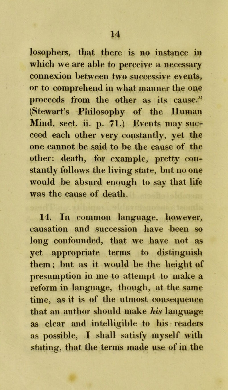 losophers, that there is no instance in which we are able to perceive a necessary connexion between two successive events, or to comprehend in what manner the one proceeds from the other as its cause.” (Stewart’s Philosophy of the Human Mind, sect. ii. p. 71.) Events may suc- ceed each other very constantly, yet the one cannot be said to be the cause of the other: death, for example, pretty con- stantly follows the living state, but no one would be absurd enough to say that life was the cause of death. 14. In common language, however, causation and succession have been so long confounded, that we have not as yet appropriate terms to distinguish them; but as it would be the height of presumption in me to attempt to make a reform in language, though, at the same time, as it is of the utmost consequence that an author should make his language as clear and intelligible to his readers as possible, I shall satisfy myself with stating, that the terms made use of in the