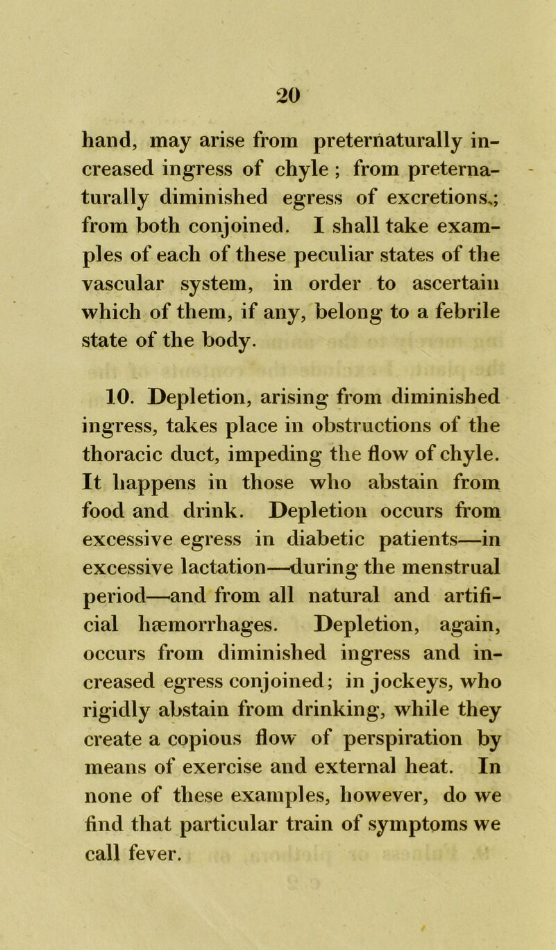 hand, may arise from preterriaturally in- creased ingress of chyle ; from preterna- turally diminished egress of excretions,; from both conjoined. I shall take exam- ples of each of these peculiar states of the vascular system, in order to ascertain which of them, if any, belong to a febrile state of the body. 10. Depletion, arising from diminished ingress, takes place in obstructions of the thoracic duct, impeding the flow of chyle. It happens in those who abstain from food and drink. Depletion occurs from excessive egress in diabetic patients—in excessive lactation—during the menstrual period—and from all natural and artifi- cial haemorrhages. Depletion, again, occurs from diminished ingress and in- creased egress conjoined; in jockeys, who rigidly abstain from drinking, while they create a copious flow of perspiration by means of exercise and external heat. In none of these examples, however, do we find that particular train of symptoms we call fever.